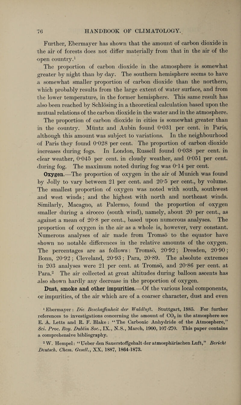 Further, Ebermayer has shown that the amount of carbon dioxide in the air of forests does not differ materially from that in the air of the open country.1 The proportion of carbon dioxide in the atmosphere is somewhat greater by night than by day. The southern hemisphere seems to have a somewhat smaller proportion of carbon dioxide than the northern, which probably results from the large extent of water surface, and from the lower temperature, in the former hemisphere. This same result has also been reached by Schlösing in a theoretical calculation based upon the mutual relations of the carbon dioxide in the water and in the atmosphere. The proportion of carbon dioxide in cities is somewhat greater than in the country. Müntz and Aubin found 0*031 per cent, in Paris, although this amount was subject to variations. In the neighbourhood of Paris they found 0*028 per cent. The proportion of carbon dioxide increases during fogs. In London, Russell found 0*038 per cent, in -clear weather, 0*045 per cent, in cloudy weather, and 0*051 per cent, during fog. The maximum noted during fog was 0*14 per cent. Oxygen.—The proportion of oxygen in the air of Munich was found by Jolly to vary between 21 per cent, and 20*5 per cent., by volume. The smallest proportion of oxygen was noted with south, southwest and west winds; and the highest with north and northeast winds. Similarly, Macagno, at Palermo, found the proportion of oxygen smaller during a sirocco (south wind), namely, about 20 per cent., as against a mean of 20*8 per cent., based upon numerous analyses. The proportion of oxygen in the air as a whole is, however, very constant. Numerous analyses of air made from Tromsö to the equator have shown no notable differences in the relative amounts of the oxygen. The percentages are as follows: Tromsö, 20*92; Dresden, 20*90; Bonn, 20*92 ; Cleveland, 20*93; Para, 20*89. The absolute extremes in 203 analyses were 21 per cent, at Tromsö, and 20*86 per cent, at Para.2 The air collected at great altitudes during balloon ascents has .also shown hardly any decrease in the proportion of oxygen. Dust, smoke and other impurities.—Of the various local components, or impurities, of the air which are of a coarser character, dust and even 1 Ebermayer: Die Beschaffenheit der Waldluft. Stuttgart, 1885. For further references to investigations concerning the amount of C02 in the atmosphere see E. A. Letts and R. F. Blake: “The Carbonic Anhydride of the Atmosphere,” Sei. Proc. Roy. Dublin Soc., IX., N.S., March, 1900, 107-270. This paper contains a comprehensive bibliography. 2 W. Hempel: “ lieber den Sauerstoffgehalt der atmosphärischen Luft,” Bericht Deutsch. Ghem. Gesell., XX, 1887, 1864-1873.