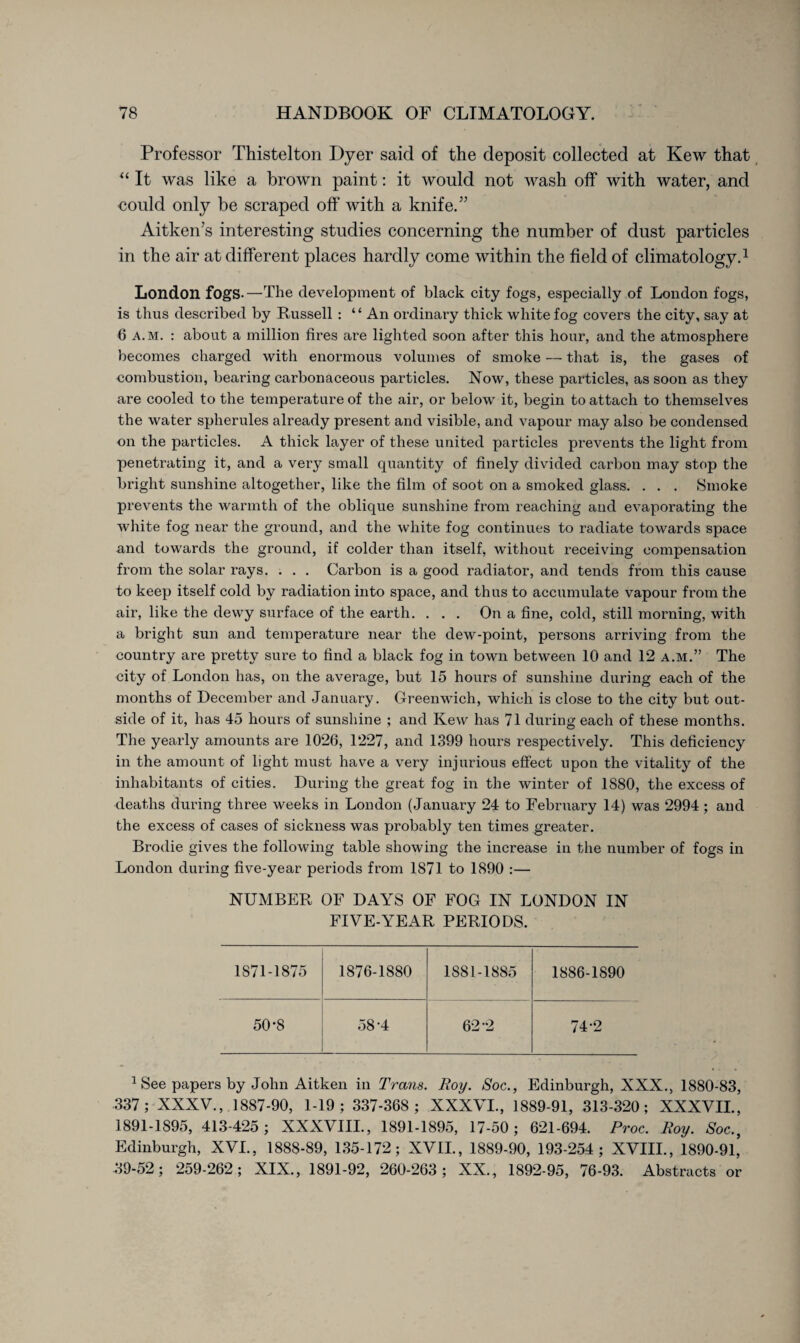 Professor Thistelton Dyer said of the deposit collected at Kew that “ It was like a brown paint: it would not wash off with water, and could only be scraped off with a knife.” Aitken’s interesting studies concerning the number of dust particles in the air at different places hardly come within the field of climatology.1 London fogs.—The development of black city fogs, especially of London fogs, is thus described by Bussell: “ An ordinary thick white fog covers the city, say at 6 a.m. : about a million fires are lighted soon after this hour, and the atmosphere becomes charged with enormous volumes of smoke — that is, the gases of combustion, bearing carbonaceous particles. Now, these particles, as soon as they are cooled to the temperature of the air, or below it, begin to attach to themselves the water spherules already present and visible, and vapour may also be condensed on the particles. A thick layer of these united particles prevents the light from penetrating it, and a very small quantity of finely divided carbon may stop the bright sunshine altogether, like the film of soot on a smoked glass. . . . Smoke prevents the warmth of the oblique sunshine from reaching and evaporating the white fog near the ground, and the white fog continues to radiate towards space and towards the ground, if colder than itself, without receiving compensation from the solar rays. . . . Carbon is a good radiator, and tends from this cause to keep itself cold by radiation into space, and thus to accumulate vapour from the air, like the dewy surface of the earth. ... On a fine, cold, still morning, with a bright sun and temperature near the dew-point, persons arriving from the country are pretty sure to find a black fog in town between 10 and 12 a.m.” The city of London has, on the average, but 15 hours of sunshine during each of the months of December and January. Greenwich, which is close to the city but out¬ side of it, has 45 hours of sunshine ; and Kew has 71 during each of these months. The yearly amounts are 1026, 1227, and 1399 hours respectively. This deficiency in the amount of light must have a very injurious effect upon the vitality of the inhabitants of cities. During the great fog in the winter of 1880, the excess of deaths during three weeks in London (January 24 to February 14) was 2994; and the excess of cases of sickness was probably ten times greater. Brodie gives the following table showing the increase in the number of fogs in London during five-year periods from 1871 to 1890 :— NUMBER OF DAYS OF FOG IN LONDON IN FIVE-YEAR PERIODS. 1871-1875 1876-1880 1881-1885 1886-1890 50-8 58-4 62-2 74-2 1 See papers by John Aitken in Trans. Roy. Soc., Edinburgh, XXX., 1880-83, 337; XXXV., 1887-90, 1-19 ; 337-368 ; XXXVI., 1889-91, 313-320; XXXVIL, 1891-1895, 413-425 ; XXXVIIL, 1891-1895, 17-50; 621-694. Proc. Roy. Soc.} Edinburgh, XVL, 1888-89, 135-172; XVII., 1889-90, 193-254; XVIIL, 1890-91,’ 39-52; 259-262; XIX., 1891-92, 260-263; XX., 1892-95, 76-93. Abstracts or