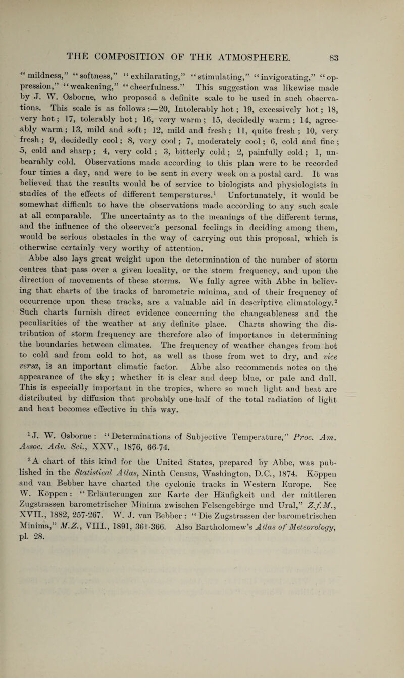 “ mildness,” “softness,” “exhilarating,” “stimulating,” “invigorating,” “op¬ pression,” “weakening,” “cheerfulness.” This suggestion was likewise made by J. W. Osborne, who proposed a definite scale to be used in such observa¬ tions. This scale is as follows :—20, Intolerably hot ; 19, excessively hot; 18, very hot; 17, tolerably hot; 16, very warm; 15, decidedly warm; 14, agree¬ ably warm; 13, mild and soft; 12, mild and fresh; 11, quite fresh; 10, very fresh ; 9, decidedly cool; 8, very cool ; 7, moderately cool; 6, cold and fine ; 5, cold and sharp ; 4, very cold ; 3, bitterly cold ; 2, painfully cold ; 1, un¬ bearably cold. Observations made according to this plan were to be recorded four times a day, and were to be sent in every week on a postal card. It was believed that the results would be of service to biologists and physiologists in studies of the effects of different temperatures.1 Unfortunately, it would be somewhat difficult to have the observations made according to any such scale at all comparable. The uncertainty as to the meanings of the different terms, and the influence of the observer’s personal feelings in deciding among them, would be serious obstacles in the way of carrying out this proposal, which is otherwise certainly very worthy of attention. Abbe also lays great weight upon the determination of the number of storm centres that pass over a given locality, or the storm frequency, and upon the direction of movements of these storms. We fully agree with Abbe in believ¬ ing that charts of the tracks of barometric minima, and of their frequency of occurrence upon these tracks, are a valuable aid in descriptive climatology.2 Such charts furnish direct evidence concerning the changeableness and the peculiarities of the weather at any definite place. Charts showing the dis¬ tribution of storm frequency are therefore also of importance in determining the boundaries between climates. The frequency of weather changes from hot to cold and from cold to hot, as well as those from wet to dry, and vice versa, is an important climatic factor. Abbe also recommends notes on the appearance of the sky ; whether it is clear and deep blue, or pale and dull. This is especially important in the tropics, where so much light and heat are distributed by diffusion that probably one-half of the total radiation of light and heat becomes effective in this way. XJ. W. Osborne: “Determinations of Subjective Temperature,” Proc. Am. Assoc. Adv. Sei., XXV., 1876, 66-74. 2 A chart of this kind for the United States, prepared by Abbe, was pub¬ lished in the Statistical Atlas, Ninth Census, Washington, D.C., 1874. Koppen and van Bebber have charted the cyclonic tracks in Western Europe. See W. Koppen: “ Erläuterungen zur Karte der Häufigkeit und der mittleren Zugstrassen barometrischer Minima zwischen Felsengebirge und Ural,” Z.f.M., XVII., 1882, 257-267. W. J. van Bebber : “ Die Zugstrassen der barometrischen Minima,” M.Z., VIII., 1891, 361-366. Also Bartholomew’s Atlas of Meteorology, pi. 28.