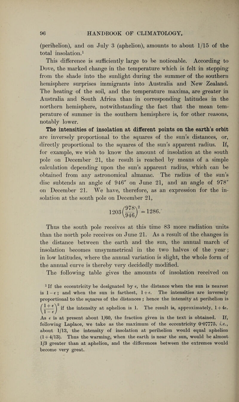 (perihelion), and on July 3 (aphelion), amounts to about 1/15 of the total insolation.1 This difference is sufficiently large to be noticeable. According to Dove, the marked change in the temperature which is felt in stepping from the shade into the sunlight during the summer of the southern hemisphere surprises immigrants into Australia and New Zealand. The heating of the soil, and the temperature maxima, are greater in Australia and South Africa than in corresponding latitudes in the northern hemisphere, notwithstanding the fact that the mean tem¬ perature of summer in the southern hemisphere is, for other reasons, notably lower. The intensities of insolation at different points on the earth’s orbit are inversely proportional to the squares of the sun’s distances, or, directly proportional to the squares of the sun’s apparent radius. If, for example, we wish to know the amount of insolation at the south pole on December 21, the result is reached by means of a simple calculation depending upon the sun’s apparent radius, which can be obtained from any astronomical almanac. The radius of the sun’s disc subtends an angle of 946 on June 21, and an angle of 978 on December 21. We have, therefore, as an expression for the in¬ solation at the south pole on December 21, -03©2 = -8e. Thus the south pole receives at this time 83 more radiation units than the north pole receives on June 21. As a result of the changes in the distance between the earth and the sun, the annual march of insolation becomes unsymmetrical in the two halves of the year; in low latitudes, where the annual variation is slight, the whole form of the annual curve is thereby very decidedly modified. The following table gives the amounts of insolation received on 1 If the eccentricity be designated by e, the distance when the sun is nearest is 1 - e ; and when the sun is farthest, 1 + e. The intensities are inversely proportional to the squares of the distances ; hence the intensity at perihelion is 1 + e' 1 - e if the intensity at aphelion is 1. The result is, approximately, l+4e. As e is at present about 1/60, the fraction given in the text is obtained. If, following Laplace, we take as the maximum of the eccentricity 0’07775, i.e., about 1/13, the intensity of insolation at perihelion would equal aphelion (1+4/13). Thus the warming, when the earth is near the sun, would be almost 1/3 greater than at aphelion, and the differences between the extremes would become very great.