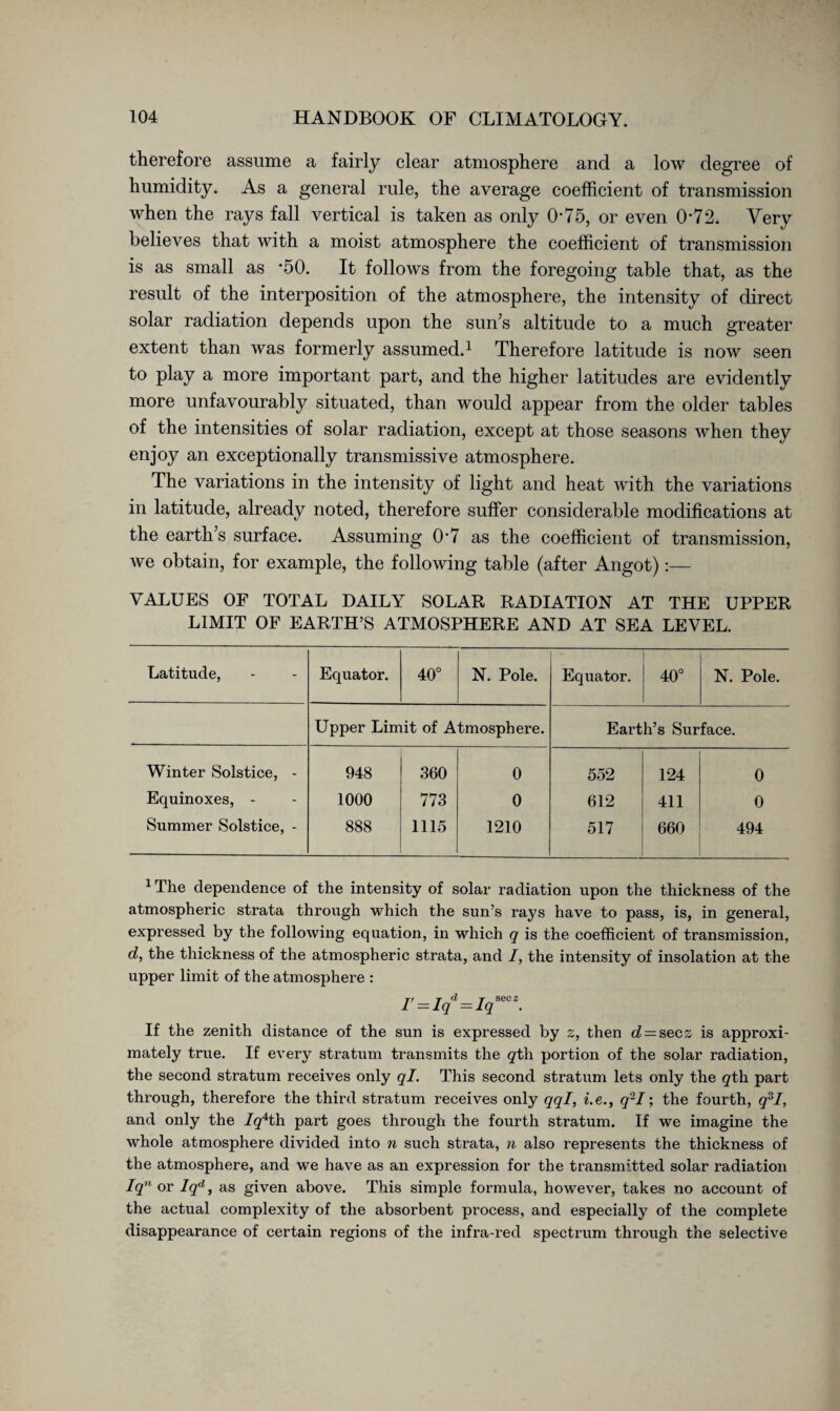 therefore assume a fairly clear atmosphere and a low degree of humidity. As a general rule, the average coefficient of transmission when the rays fall vertical is taken as only 0*75, or even 0*72. Very believes that with a moist atmosphere the coefficient of transmission is as small as *50. It follows from the foregoing table that, as the result of the interposition of the atmosphere, the intensity of direct solar radiation depends upon the sun’s altitude to a much greater extent than was formerly assumed.1 Therefore latitude is now seen to play a more important part, and the higher latitudes are evidently more unfavourably situated, than would appear from the older tables of the intensities of solar radiation, except at those seasons when they enjoy an exceptionally transmissive atmosphere. The variations in the intensity of light and heat with the variations in latitude, already noted, therefore suffer considerable modifications at the earth’s surface. Assuming 07 as the coefficient of transmission, we obtain, for example, the following table (after Angot):— VALUES OF TOTAL DAILY SOLAR RADIATION AT THE UPPER LIMIT OF EARTH’S ATMOSPHERE AND AT SEA LEVEL. Latitude, Equator. o 0 N. Pole. Equator. 4^ O o N. Pole. Upper Limit of Atmosphere. Earth’s Surface. Winter Solstice, - 948 360 0 552 124 0 Equinoxes, - 1000 773 0 612 411 0 Summer Solstice, - 888 1115 1210 517 660 494 1 The dependence of the intensity of solar radiation upon the thickness of the atmospheric strata through which the sun’s rays have to pass, is, in general, expressed by the following equation, in which q is the coefficient of transmission, d, the thickness of the atmospheric strata, and /, the intensity of insolation at the upper limit of the atmosphere : I' = Iqd — Iqsec 2. If the zenith distance of the sun is expressed by z, then o? = secs is approxi¬ mately true. If every stratum transmits the gth portion of the solar radiation, the second stratum receives only ql. This second stratum lets only the gth part through, therefore the third stratum receives only qql, i.e., q'2I; the fourth, q3I, and only the /g4th part goes through the fourth stratum. If we imagine the whole atmosphere divided into n such strata, n also represents the thickness of the atmosphere, and we have as an expression for the transmitted solar radiation Iqn or Iqd, as given above. This simple formula, however, takes no account of the actual complexity of the absorbent process, and especially of the complete disappearance of certain regions of the infra-red spectrum through the selective