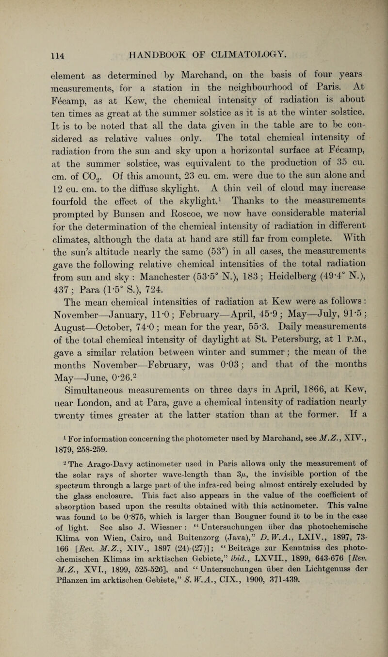 element as determined by Marchand, on the basis of four years measurements, for a station in the neighbourhood of Paris. At Fecamp, as at Kew, the chemical intensity of radiation is about ten times as great at the summer solstice as it is at the winter solstice. It is to be noted that all the data given in the table are to be con¬ sidered as relative values only. The total chemical intensity of radiation from the sun and sky upon a horizontal surface at Fecamp, at the summer solstice, was equivalent to the production of 35 cu. cm. of C09. Of this amount, 23 cu. cm. were due to the sun alone and 12 cu. cm. to the diffuse skylight. A thin veil of cloud may increase fourfold the effect of the skylight.1 Thanks to the measurements prompted by Bunsen and Roscoe, we now have considerable material for the determination of the chemical intensity of radiation in different climates, although the data at hand are still far from complete. With the sun’s altitude nearly the same (53°) in all cases, the measurements gave the following relative chemical intensities of the total radiation from sun and sky : Manchester (53*5° N.), 183 ; Heidelberg (49'4° N.), 437; Para (1*5° S.), 724. The mean chemical intensities of radiation at Kew were as follows: November—January, 11*0; February—April, 45-9 ; May—July, 91 *5; August—October, 74*0; mean for the year, 55-3. Daily measurements of the total chemical intensity of daylight at St. Petersburg, at 1 P.M., gave a similar relation between winter and summer; the mean of the months November—February, was 0*03; and that of the months May—June, 0*26.2 Simultaneous measurements on three days in April, 1866, at Kew, near London, and at Para, gave a chemical intensity of radiation nearly twenty times greater at the latter station than at the former. If a 1 For information concerning the photometer used by Marchand, see M.Z., XIV., 1879, 258-259. 2 The Arago-Davy actinometer used in Paris allows only the measurement of the solar rays of shorter wave-length than 3/x, the invisible portion of the spectrum through a large part of the infra-red being almost entirely excluded by the glass enclosure. This fact also appears in the value of the coefficient of absorption based upon the results obtained with this actinometer. This value was found to be 0‘875, which is larger than Bouguer found it to be in the case of light. See also J. Wiesner : “ Untersuchungen über das photochemische Klima von Wien, Cairo, und Buitenzorg (Java),” D.W.A., LXIV., 1897, 73- 166 [Rev. M.Z., XIV., 1897 (24)-(27)]; “Beiträge zur Kenntniss des photo¬ chemischen Klimas im arktischen Gebiete,” ibid., LXVIL, 1899, 643-676 [Rev. M.Z., XVI., 1899, 525-526], and “Untersuchungen über den Lichtgenuss der Pflanzen im arktischen Gebiete,” S. W.A., CIX., 1900, 371-439.