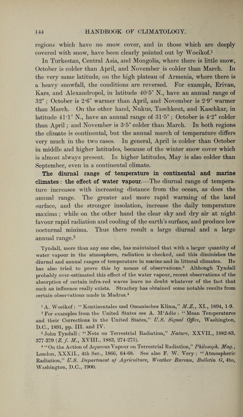 regions which have no snow cover, and in those which are deeply covered with snow, have been clearly pointed out by Woeikof.1 In Turkestan, Central Asia, and Mongolia, where there is little snow, October is colder than April, and November is colder than March. In the very same latitude, on the high plateau of Armenia, where there is a heavy snowfall, the conditions are reversed. For example, Erivan, Kars, and Alexandropol, in latitude 40 *5° N., have an annual range of 32°; October is 2*6° warmer than April, and November is 2*9° warmer than March. On the other hand, Nukus, Taschkent, and Kaschkar, in latitude 41 T° N., have an annual range of 31’5°; October is 4’2° colder than April; and November is 3*5° colder than March. In both regions the climate is continental, but the annual march of temperature differs very much in the two cases. In general, April is colder than October in middle and higher latitudes, because of the winter snow cover which is almost always present. In higher latitudes, May is also colder than September, even in a continental climate. The diurnal range of temperature in continental and marine climates : the effect of water vapour.—The diurnal range of tempera¬ ture increases with increasing distance from the ocean, as does the annual range. The greater and more rapid warming of the land surface, and the stronger insolation, increase the daily temperature maxima; while on the other hand the clear sky and dry air at night favour rapid radiation and cooling of the earth’s surface, and produce low nocturnal minima. Thus there result a large diurnal and a large annual range.2 Tyndall, more than any one else, has maintained that with a larger quantity of water vapour in the atmosphere, radiation is checked, and this diminishes the diurnal and annual r anges of temperature in marine and in littoral climates. He has also tried to prove this by means of observations.3 Although Tyndall probably over-estimated this effect of the water vapour, recent observations of the absorption of certain infra-red waves leave no doubt whatever of the fact that such an influence really exists. Strachey has obtained some notable results from certain observations made in Madras.4 1 A. Woeikof: “ Kontinentales und Ozeanisches Klima,” M.Z., XI., 1894, 1-9. 2For examples from the United States see A. M‘Adie : “Mean Temperatures and their Corrections in the United States,” U.S. Signal Office, Washington, D.C., 1891, pp. HI. and IV. 3 John Tyndall: “Note on Terrestrial Radiation,” Nature, XXVII., 1882-83, 377-379 {Z.f. M., XVIII., 1883, 274-275). 4 “On the Action of Aqueous Vapour on Terrestrial Radiation,” Philosoph. Mag., London, XXX1L, 4th Ser., 1866, 64-68. See also F. W. Very: “Atmospheric Radiation,” U.S. Department of Agriculture, Weather Bureau, Bulletin G, 4to, Washington, D.C., 1900.