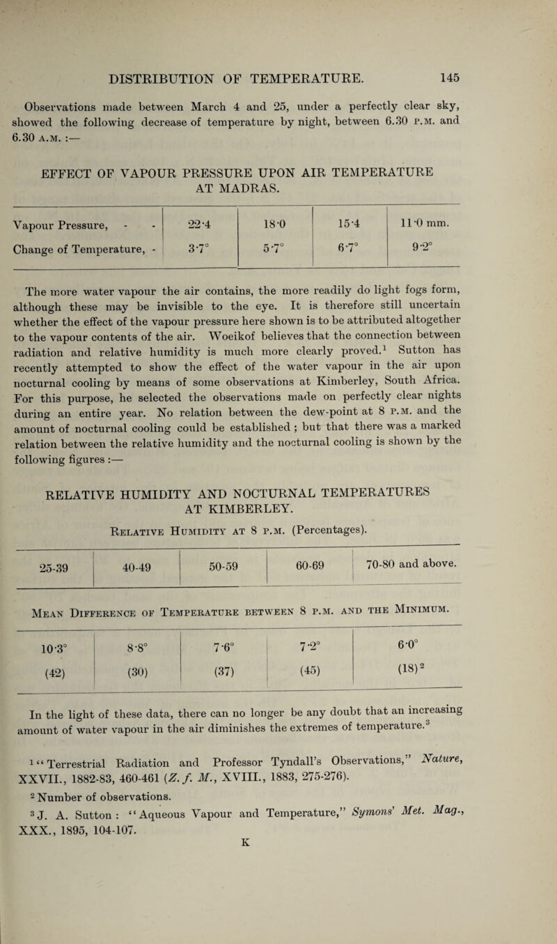 Observations made between March 4 and 25, under a perfectly clear sky, showed the following decrease of temperature by night, between 6.30 p.m. and 6.30 a.m. :— EFFECT OF VAPOUR PRESSURE UPON AIR TEMPERATURE AT MADRAS. Vapour Pressure, 22-4 18-0 15-4 11-0 mm. Change of Temperature, - 3-7° 5-7° 6 7° 9 2° The more water vapour the air contains, the more readily do light fogs form, although these may be invisible to the eye. It is therefore still uncertain whether the effect of the vapour pressure here shown is to be attributed altogether to the vapour contents of the air. Woeikof believes that the connection between radiation and relative humidity is much more clearly proved.1 2 Sutton has recently attempted to show the effect of the water vapour in the air upon nocturnal cooling by means of some observations at Kimberley, South Africa. For this purpose, he selected the observations made on perfectly clear nights during an entire year. No relation between the dew-point at 8 p.m. and the amount of nocturnal cooling could be established ; but that there was a marked relation between the relative humidity and the nocturnal cooling is shown by the following figures :— RELATIVE HUMIDITY AND NOCTURNAL TEMPERATURES AT KIMBERLEY. Relative Humidity at 8 p.m. (Percentages). 25-39 40-49 50-59 60-69 70-80 and above. Mean Difference of Temperature between 8 p.m. and the Minimum. 103° 8-8° 7-6° 7*2° 6 0° (42) (30) (37) (45) (13)3 In the light of these data, there can no longer be any doubt that an increasing amount of water vapour in the air diminishes the extremes of temperature.0 1 ‘‘ Terrestrial Radiation and Professor Tyndall’s Observations,'’ Nature, XXVII., 1882-83, 460-461 {Z.f. M., XVIII., 1883, 275-276). 2 Number of observations. 3J. A. Sutton: “Aqueous Vapour and Temperature,” Symons’ Met. Mag., XXX., 1895, 104-107. K