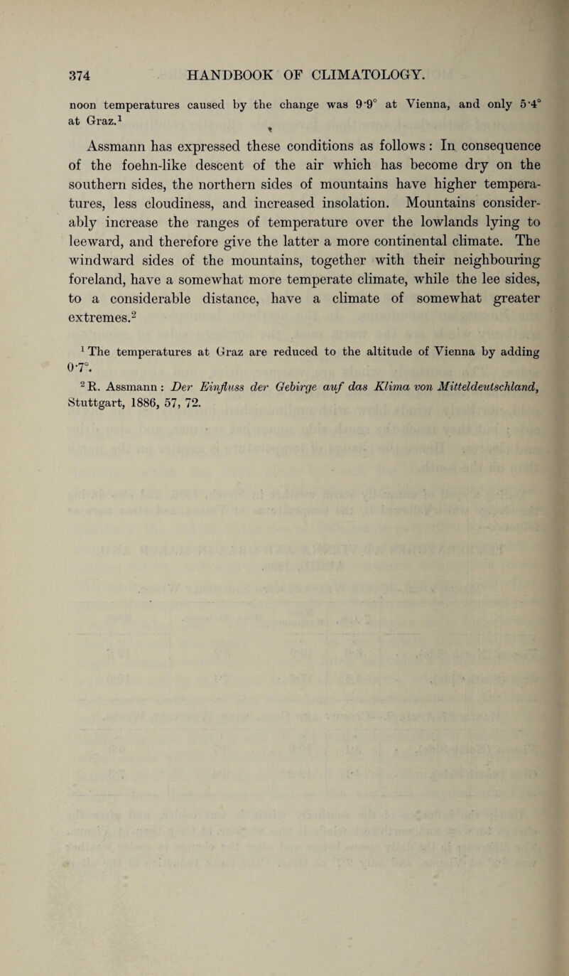 noon temperatures caused by the change was 9 9° at Vienna, and only 5‘4° at Graz.1 Assmann has expressed these conditions as follows : In consequence of the foehn-like descent of the air which has become dry on the southern sides, the northern sides of mountains have higher tempera¬ tures, less cloudiness, and increased insolation. Mountains consider¬ ably increase the ranges of temperature over the lowlands lying to leeward, and therefore give the latter a more continental climate. The windward sides of the mountains, together with their neighbouring foreland, have a somewhat more temperate climate, while the lee sides, to a considerable distance, have a climate of somewhat greater extremes.2 1 The temperatures at Graz are reduced to the altitude of Vienna by adding 07°. 2 R. Assmann : Der Einfluss der Gebirge auf das Klima von Mitteldeutschland, Stuttgart, 1886, 57, 72.