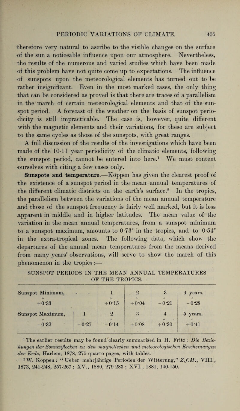 therefore very natural to ascribe to the visible changes on the surface of the sun a noticeable influence upon our atmosphere. Nevertheless, the results of the numerous and varied studies which have been made of this problem have not quite come up to expectations. The influence of sunspots upon the meteorological elements has turned out to be rather insignificant. Even in the most marked cases, the only thing that can be considered as proved is that there are traces of a parallelism in the march of certain meteorological elements and that of the sun¬ spot period. A forecast of the weather on the basis of sunspot perio¬ dicity is still impracticable. The case is, however, quite different with the magnetic elements and their variations, for these are subject to the same cycles as those of the sunspots, with great ranges. A full discussion of the results of the investigations which have been made of the 10-11 year periodicity of the climatic elements, following the sunspot period, cannot be entered into here.1 We must content ■ourselves with citing a few cases only. Sunspots and temperature.—Koppen has given the clearest proof of the existence of a sunspot period in the mean annual temperatures of the different climatic districts on the earth’s surface.2 In the tropics, the parallelism between the variations of the mean annual temperature and those of the sunspot frequency is fairly well marked, but it is less apparent in middle and in higher latitudes. The mean value of the variation in the mean annual temperatures, from a sunspot minimum to a sunspot maximum, amounts to 0*73° in the tropics, and to 0*54° In the extra-tropical zones. The following data, which show the departures of the annual mean temperatures from the means derived from many years5 observations, will serve to show the march of this phenomenon in the tropics :— SUNSPOT PERIODS IN THE MEAN ANNUAL TEMPERATURES OF THE TROPICS. Sunspot Minimum, o + 0-33 - 1 0 + 0*15 o w O + 0*04 3 o -0*21 4 years. o -0*28 Sunspot Maximum, 1 2 3 4 5 years. O 0 0 0 o O - 0*32 -0*27 -0*14 + 0*08 + 0*30 + 0*41 1 The earlier results may be founcTclearly summarised in H. Fritz: Die Bezie¬ hungen der Sonnenflechen zu den magnetischen und meteorologischen Erscheinungen der Erde, Harlem, 1878, 275 quarto pages, with tables. 2W. Koppeu : “ Ueber mehrjährige Perioden der Witterung,” Z.f.M., VIII., 1873, 241-248, 257-267 ; XV, 1880, 279-283 ; XVI., 1881, 140-150.