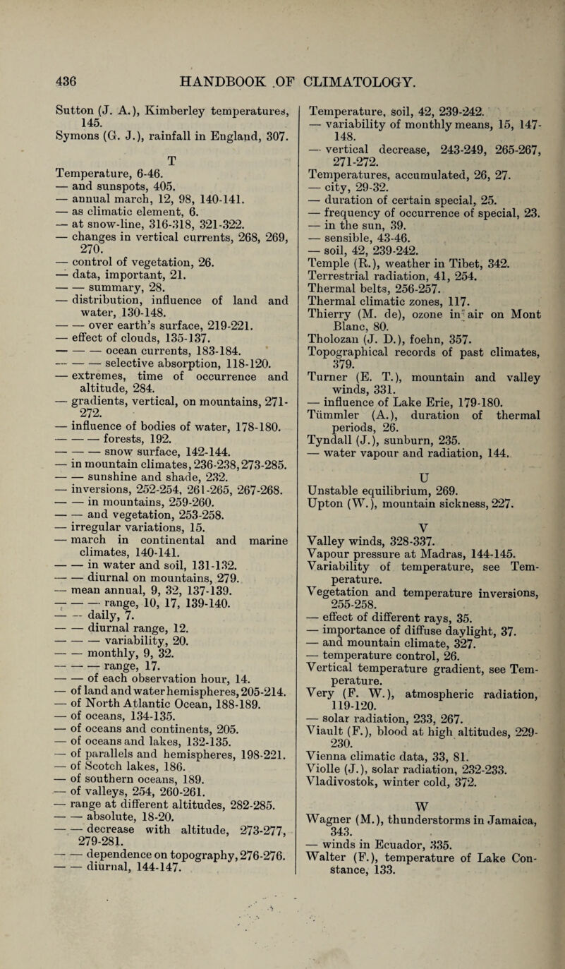 Sutton (J. A.), Kimberley temperatures, 145. Symons (G. J.), rainfall in England, 307. T Temperature, 6-46. — and sunspots, 405. — annual march, 12, 98, 140-141. — as climatic element, 6. — at snow-line, 316-318, 321-322. — changes in vertical currents, 268, 269, 270. — control of vegetation, 26. — data, important, 21. -summary, 28. — distribution, influence of land and water, 130-148. -over earth’s surface, 219-221. — effect of clouds, 135-137. -ocean currents, 183-184. -selective absorption, 118-120. — extremes, time of occurrence and altitude, 284. — gradients, vertical, on mountains, 271- . 272. — influence of bodies of water, 178-180. -forests, 192. -snow surface, 142-144. — in mountain climates, 236-238,273-285. -sunshine and shade, 232. — inversions, 252-254, 261-265, 267-268. -in mountains, 259-260. -and vegetation, 253-258. — irregular variations, 15. — march in continental and marine climates, 140-141. -in water and soil, 131-132. -diurnal on mountains, 279. — mean annual, 9, 32, 137-139. --range, 10, 17, 139-140. -daily, 7. -diurnal range, 12. -variability, 20. -monthly, 9, 32. -range, 17. -of each observation hour, 14. — of land and water hemispheres, 205-214. — of North Atlantic Ocean, 188-189. — of oceans, 134-135. — of oceans and continents, 205. — of oceans and lakes, 132-135. — of parallels and hemispheres, 198-221. — of Scotch lakes, 186. — of southern oceans, 189. — of valleys, 254, 260-261. — range at different altitudes, 282-285. -absolute, 18-20. — — decrease with altitude, 273-277, 279-281. — — dependence on topography, 276-276. -diurnal, 144-147. Temperature, soil, 42, 239-242. — variability of monthly means, 15, 147- 148. — vertical decrease, 243-249, 265-267, 271-272. Temperatures, accumulated, 26, 27. — city, 29-32. — duration of certain special, 25. — frequency of occurrence of special, 23. — in the sun, 39. — sensible, 43-46. — soil, 42, 239-242. Temple (R.), weather in Tibet, 342. Terrestrial radiation, 41, 254. Thermal belts, 256-257. Thermal climatic zones, 117. Thierry (M. de), ozone in • air on Mont Blanc, 80. Tholozan (J. D.), foehn, 357. Topographical records of past climates, 379. Turner (E. T.), mountain and valley winds, 331. — influence of Lake Erie, 179-180. Tümmler (A.), duration of thermal periods, 26. Tyndall (J.), sunburn, 235. — water vapour and radiation, 144. U Unstable equilibrium, 269. Upton (W.), mountain sickness, 227. V Valley winds, 328-337. Vapour pressure at Madras, 144-145. Variability of temperature, see Tem¬ perature. Vegetation and temperature inversions, 255-258. — effect of different rays, 35. — importance of diffuse daylight, 37. — and mountain climate, 327. — temperature control, 26. Vertical temperature gradient, see Tem¬ perature. Very (F. W.), atmospheric radiation, 119-120. — solar radiation, 233, 267. Viault (F.), blood at high altitudes, 229- 230. Vienna climatic data, 33, 81. Violle (J.), solar radiation, 232-233. Vladivostok, winter cold, 372. W Wagner (M.), thunderstorms in Jamaica, 343. — winds in Ecuador, 335. Walter (F.), temperature of Lake Con¬ stance, 133.