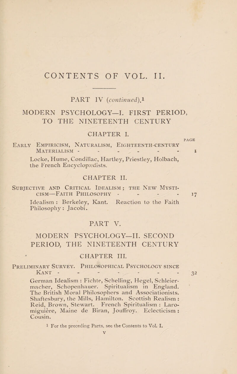 CONTENTS OF VOL. II. PART IV (continued).1 MODERN PSYCHOLOGY—I. FIRST PERIOD, TO THE NINETEENTH CENTURY CHAPTER I. PAGE Early Empiricism, Naturalism, Eighteenth-century Materialism ------ i Locke, Hume, Condillac, Hartley, Priestley, Holbach, the French Encyclopaedists. CHAPTER II. Subjective and Critical Idealism; the New Mysti¬ cism—Faith Philosophy - - - 17 Idealism : Berkeley, Kant. Reaction to the Faith Philosophy: Jacobi. PART V. MODERN PSYCHOLOGY—II. SECOND PERIOD, THE NINETEENTH CENTURY CHAPTER III. Preliminary Survey. Philosophical Psychology since Kant ------- 32 German Idealism : Fichte, Schelling, Hegel, Schleier- macher, Schopenhauer. Spiritualism in England. The British Moral Philosophers and Associationists. Shaftesbury, the Mills, Hamilton. Scottish Realism : Reid, Brown, Stewart. French Spiritualism : Laro- miguRre, Maine de Biran, Jouffroy. Eclecticism : Cousin. 1 For the preceding Parts, see the Contents to Vol. I.