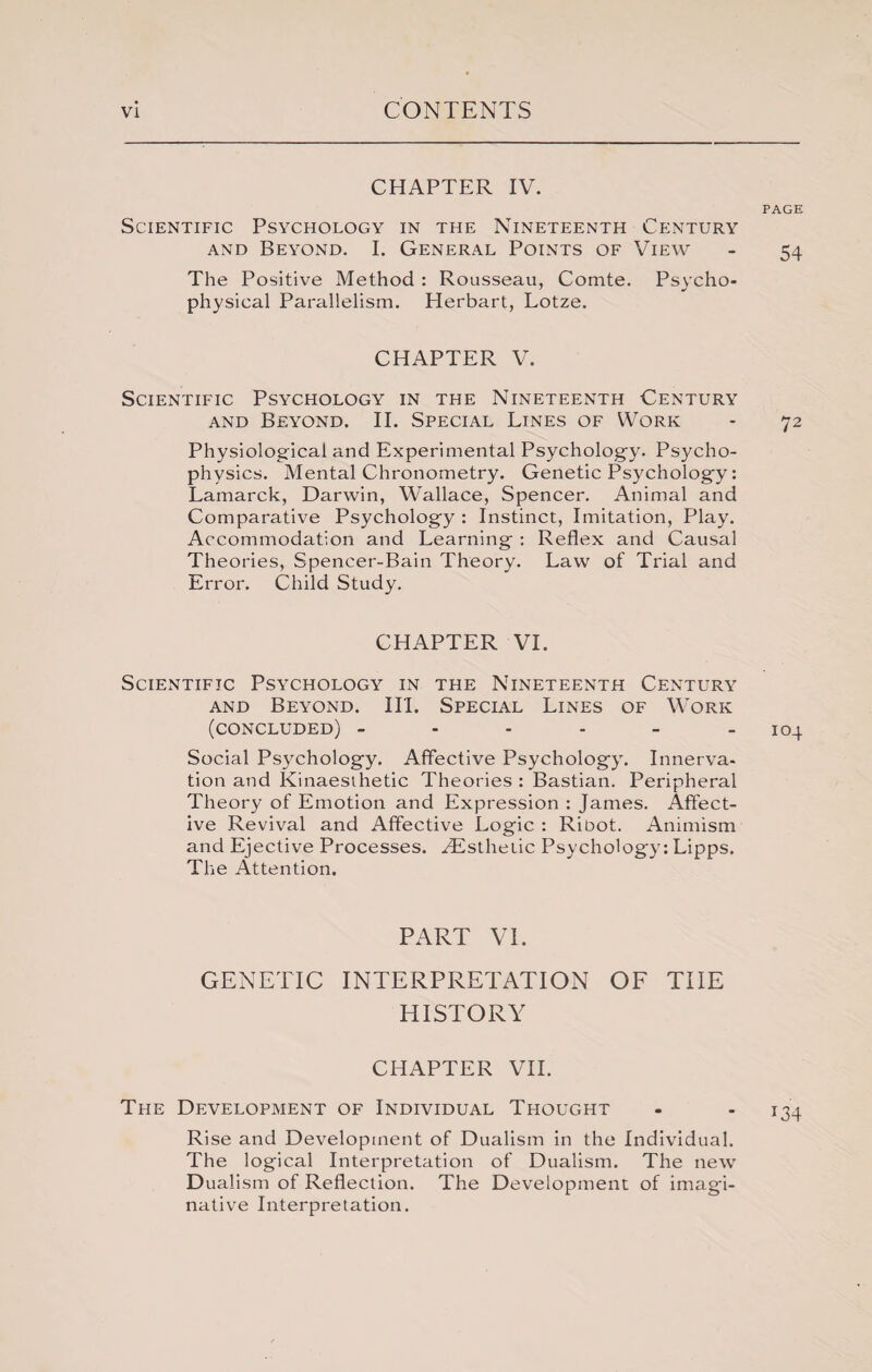 CHAPTER IV. PAGE Scientific Psychology in the Nineteenth Century and Beyond. 1. General Points of View - 54 The Positive Method : Rousseau, Comte. Psycho¬ physical Parallelism. Herbart, Lotze. CHAPTER V. Scientific Psychology in the Nineteenth Century and Beyond. II. Special Lines of Work - 72 Physiological and Experimental Psychology. Psycho¬ physics. Mental Chronometry. Genetic Psychology: Lamarck, Darwin, Wallace, Spencer. Animal and Comparative Psychology : Instinct, Imitation, Play. Accommodation and Learning : Reflex and Causal Theories, Spencer-Bain Theory. Law of Trial and Error. Child Study. CHAPTER VI. Scientific Psychology in the Nineteenth Century and Beyond. III. Special Lines of Work (concluded) - - - - - 104 Social Psychology. Affective Psychology. Innerva¬ tion and Kinaesthetic Theories : Bastian. Peripheral Theory of Emotion and Expression : James. Affect¬ ive Revival and Affective Logic : Ribot. Animism and Ejective Processes. Htsthetic Psychology: Lipps. The Attention. PART VI. GENETIC INTERPRETATION OF THE HISTORY CHAPTER VII. The Development of Individual Thought - - 134 Rise and Development of Dualism in the Individual. The logical Interpretation of Dualism. The new Dualism of Reflection. The Development of imagi¬ native Interpretation.
