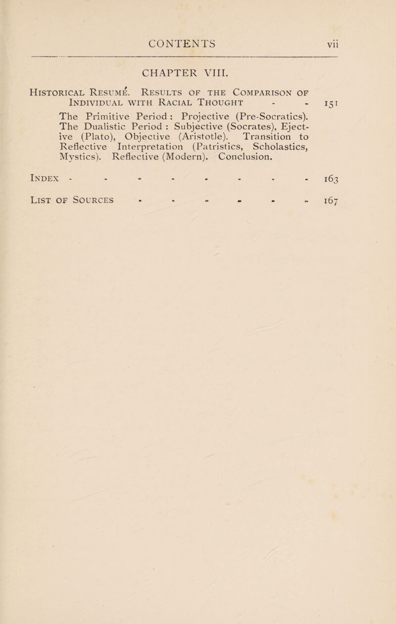 CHAPTER VIII. Historical Resume. Results of the Comparison of Individual with Racial Thought - - 151 The Primitive Period : Projective (Pre-Socratics). The Dualistic Period : Subjective (Socrates), Eject- ive (Plato), Objective (Aristotle). Transition to Reflective Interpretation (Patristics, Scholastics, Mystics). Reflective (Modern). Conclusion. Index - List of Sources 163 167