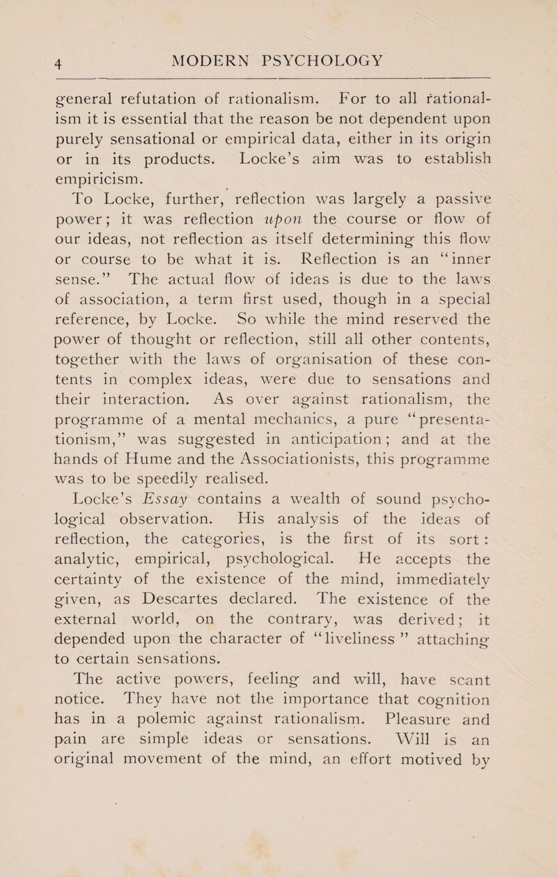 general refutation of rationalism. For to all rational¬ ism it is essential that the reason be not dependent upon purely sensational or empirical data, either in its origin or in its products. Locke’s aim was to establish empiricism. To Locke, further, reflection was largely a passive power; it was reflection upon the course or flow of our ideas, not reflection as itself determining this flow or course to be what it is. Reflection is an “inner sense.” The actual flow of ideas is due to the laws of association, a term first used, though in a special reference, by Locke. So while the mind reserved the power of thought or reflection, still all other contents, together with the laws of organisation of these con¬ tents in complex ideas, were due to sensations and their interaction. As over against rationalism, the programme of a mental mechanics, a pure “presenta- tionism,” was suggested in anticipation; and at the hands of Hume and the Associationists, this programme was to be speedily realised. Locke’s Essay contains a wealth of sound psycho¬ logical observation. His analysis of the ideas of reflection, the categories, is the first of its sort : analytic, empirical, psychological. He accepts the certainty of the existence of the mind, immediately given, as Descartes declared. The existence of the external world, on the contrary, was derived; it depended upon the character of “liveliness ” attaching to certain sensations. The active powers, feeling and will, have scant notice. They have not the importance that cognition has in a polemic against rationalism. Pleasure and pain are simple ideas or sensations. Will is an original movement of the mind, an effort motived by