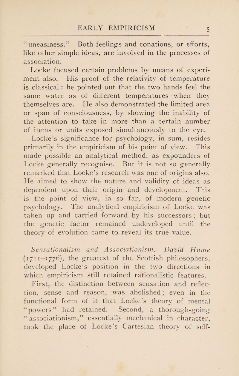 “uneasiness.” Both feelings and conations, or efforts, like other simple ideas, are involved in the processes of association. Locke focused certain problems by means of experi¬ ment also. His proof of the relativity of temperature is classical: he pointed out that the two hands feel the same water as of different temperatures when they themselves are. He also demonstrated the limited area or span of consciousness, by showing the inability of the attention to take in more than a certain number of items or units exposed simultaneously to the eye. Locke’s significance for psychology, in sum, resides primarily in the empiricism of his point of view. This made possible an analytical method, as expounders of Locke generally recognise. But it is not so generally remarked that Locke’s research was one of origins also. He aimed to show the nature and validity of ideas as dependent upon their origin and development. This is the point of view, in so far, of modern genetic psychology. The analytical empiricism of Locke was taken up and carried forward by his successors; but the genetic factor remained undeveloped until the theory of evolution came to reveal its true value. Sensationalism and Associationism.-—David Hume (1711—1776), the greatest of the Scottish philosophers, developed Locke’s position in the two directions in which empiricism still retained rationalistic features. First, the distinction between sensation and reflec¬ tion, sense and reason, was abolished; even in the functional form of it that Locke’s theory of mental “powers” had retained. Second, a thorough-going “associationism,” essentially mechanical in character, took the place of Locke’s Cartesian theory of self-