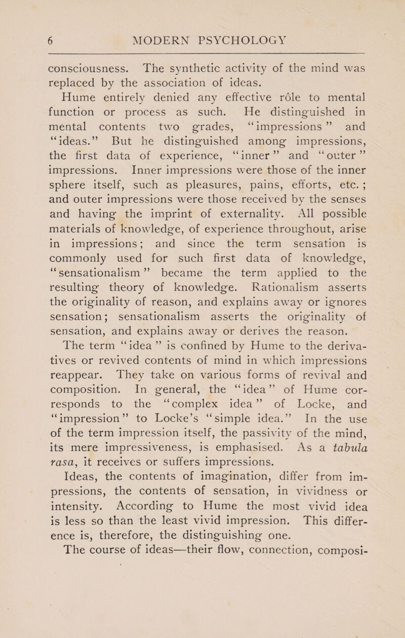 consciousness. The synthetic activity of the mind was replaced by the association of ideas. Hume entirely denied any effective role to mental function or process as such. He distinguished in mental contents two grades, “impressions” and “ideas.” But he distinguished among impressions, the first data of experience, “inner” and “outer” impressions. Inner impressions were those of the inner sphere itself, such as pleasures, pains, efforts, etc. ; and outer impressions were those received by the senses and having the imprint of externality. All possible materials of knowledge, of experience throughout, arise in impressions; and since the term sensation is commonly used for such first data of knowledge, “sensationalism” became the term applied to the resulting theory of knowledge. Rationalism asserts the originality of reason, and explains away or ignores sensation; sensationalism asserts the originality of sensation, and explains away or derives the reason. The term “idea ” is confined by Hume to the deriva¬ tives or revived contents of mind in which impressions reappear. They take on various forms of revival and composition. In general, the “idea” of Hume cor¬ responds to the “complex idea” of Locke, and “impression” to Locke’s “simple idea.” In the use of the term impression itself, the passivity of the mind, its mere impressiveness, is emphasised. As a tabula rasa, it receives or suffers impressions. Ideas, the contents of imagination, differ from im¬ pressions, the contents of sensation, in vividness or intensity. According to Hume the most vivid idea is less so than the least vivid impression. This differ¬ ence is, therefore, the distinguishing one. The course of ideas—their flow, connection, composi-