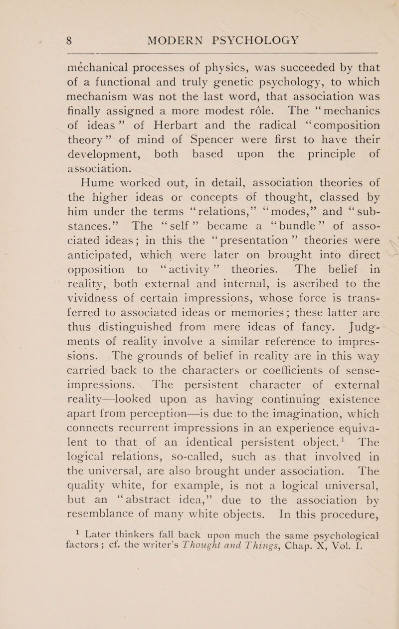 mechanical processes of physics, was succeeded by that of a functional and truly genetic psychology, to which mechanism was not the last word, that association was finally assigned a more modest role. The “mechanics of ideas” of Herbart and the radical “composition theory ” of mind of Spencer were first to have their development, both based upon the principle of association. Hume worked out, in detail, association theories of the higher ideas or concepts of thought, classed by him under the terms “relations,” “modes,” and “sub¬ stances.” The “self” became a “bundle” of asso¬ ciated ideas; in this the “presentation” theories were anticipated, which were later on brought into direct opposition to “activity” theories. The belief in reality, both external and internal, is ascribed to the vividness of certain impressions, whose force is trans¬ ferred to associated ideas or memories; these latter are thus distinguished from mere ideas of fancy. Judg¬ ments of reality involve a similar reference to impres¬ sions. The grounds of belief in reality are in this way carried back to the characters or coefficients of sense- impressions. The persistent character of external reality—looked upon as having continuing existence apart from perception—-is due to the imagination, which connects recurrent impressions in an experience equiva¬ lent to that of an identical persistent object.1 The logical relations, so-called, such as that involved in the universal, are also brought under association. The quality white, for example, is not a logical universal, but an “abstract idea,” due to the association by resemblance of many white objects. In this procedure, 1 Later thinkers fall back upon much the same psychological factors; cf. the writer’s Thought and Things, Chap. X, Vol. I.