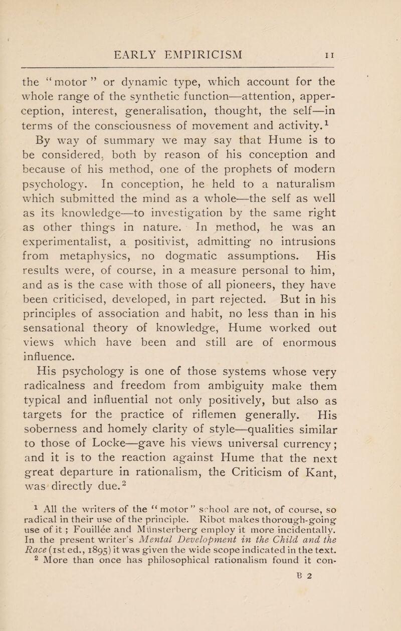 the “ motor ” or dynamic type, which account for the whole range of the synthetic function—attention, apper¬ ception, interest, generalisation, thought, the self—in terms of the consciousness of movement and activity.1 By way of summary we may say that Hume is to be considered, both by reason of his conception and because of his method, one of the prophets of modern psychology. In conception, he held to a naturalism which submitted the mind as a whole—the self as well as its knowledge—to investigation by the same rig-ht as other things in nature. In method, he was an experimentalist, a positivist, admitting no intrusions from metaphysics, no dogmatic assumptions. His results were, of course, in a measure personal to him, and as is the case with those of all pioneers, they have been criticised, developed, in part rejected. But in his principles of association and habit, no less than in his sensational theory of knowledge, Hume worked out views which have been and still are of enormous influence. His psychology is one of those systems whose very radicalness and freedom from ambiguity make them typical and influential not only positively, but also as targets for the practice of riflemen generally. His soberness and homely clarity of style—qualities similar to those of Locke—gave his views universal currency; and it is to the reaction against Hume that the next great departure in rationalism, the Criticism of Kant, was directly due.2 1 All the writers of the “motor” school are not, of course, so radical in their use of the principle. Ribot makes thorough-going use of it ; Fouill^e and Mlinsterberg employ it more incidentally. In the present writer’s Mental Development in the Child and the Race (ist ed., 1895) it was given the wide scope indicated in the text. 2 More than once has philosophical rationalism found it con-