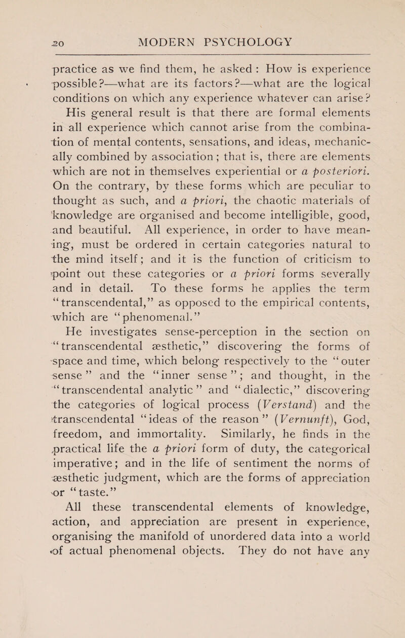 practice as we find them, he asked : How is experience possible?—what are its factors?—what are the logical conditions on which any experience whatever can arise? H is general result is that there are formal elements in all experience which cannot arise from the combina¬ tion of mental contents, sensations, and ideas, mechanic¬ ally combined by association; that is, there are elements which are not in themselves experiential or a posteriori. On the contrary, by these forms which are peculiar to thought as such, and a priori, the chaotic materials of knowledge are organised and become intelligible, good, and beautiful. All experience, in order to have mean¬ ing, must be ordered in certain categories natural to the mind itself; and it is the function of criticism to ipoint out these categories or a priori forms severally and in detail. To these forms he applies the term “transcendental,” as opposed to the empirical contents, which are “phenomenal.” He investigates sense-perception in the section on “transcendental aesthetic,” discovering the forms of space and time, which belong respectively to the “outer sense” and the “inner sense”; and thought, in the “transcendental analytic” and “dialectic,” discovering the categories of logical process (Verstand) and the transcendental “ideas of the reason” (Vernunft), God, freedom, and immortality. Similarly, he finds in the .practical life the a priori form of duty, the categorical imperative; and in the life of sentiment the norms of aesthetic judgment, which are the forms of appreciation or “taste.” All these transcendental elements of knowledge, action, and appreciation are present in experience, organising the manifold of unordered data into a world of actual phenomenal objects. They do not have any
