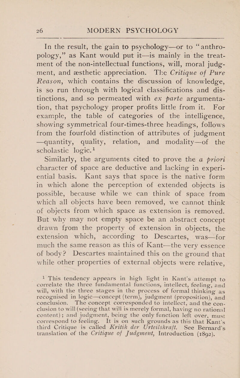 In the result, the gain to psychology—or to “anthro¬ pology,” as Kant would put it—is mainly in the treat¬ ment of the non-intellectual functions, will, moral judg¬ ment, and aesthetic appreciation. The Critique of Pure Reason, which contains the discussion of knowledge, is so run through with logical classifications and dis¬ tinctions, and so permeated with ex parte argumenta¬ tion, that psychology proper profits little from it. For example, the table of categories of the intelligence, showing symmetrical four-times-three headings, follows from the fourfold distinction of attributes of judgment —quantity, quality, relation, and modality—of the scholastic logic.1 Similarly, the arguments cited to prove the a priori character of space are deductive and lacking in experi¬ ential basis. Kant says that space is the native form in which alone the perception of extended objects is possible, because while we can think of space from which all objects have been removed, we cannot think of objects from which space as extension is removed. But why may not empty space be an abstract concept drawn from the property of extension in objects, the extension which, according to Descartes, was—for much the same reason as this of Kant—the very essence of body? Descartes maintained this on the ground that while other properties of external objects were relative, 1 This tendency appears in high light in Kant’s attempt to correlate the three fundamental functions, intellect, feeling, and will, with the three stages in the process of formal thinking as recognised in logic—concept (term), judgment (proposition), and conclusion. The concept corresponded to intellect, and the con¬ clusion to will (seeing that will is merely formal, having no rational content) ; and judgment, being the only function left over, must correspond to feeling. It is on such grounds as this that Kant’s third Critique is called Kritik der Urteilskraft. See Bernard’s translation of the Critique of Judgment, Introduction (1892).