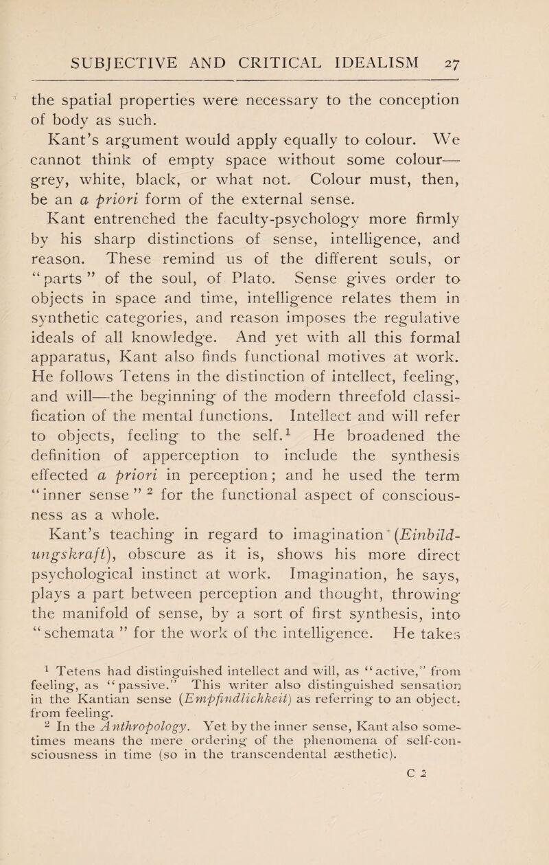 the spatial properties were necessary to the conception of body as such. Kant’s argument would apply equally to colour. We cannot think of empty space without some colour— grey, white, black, or what not. Colour must, then, be an a priori form of the external sense. Kant entrenched the faculty-psychology more firmly by his sharp distinctions of sense, intelligence, and reason. These remind us of the different souls, or “parts” of the soul, of Plato. Sense gives order to objects in space and time, intelligence relates them in synthetic categories, and reason imposes the regulative ideals of all knowledge. And yet with all this formal apparatus, Kant also finds functional motives at work. He follows Tetens in the distinction of intellect, feeling, and will—the beginning of the modern threefold classi¬ fication of the mental functions. Intellect and will refer to objects, feeling to the self.1 He broadened the definition of apperception to include the synthesis effected a priori in perception; and he used the term “inner sense”2 for the functional aspect of conscious¬ ness as a whole. Kant’s teaching in regard to imagination * (Einbild- ungskraft), obscure as it is, shows his more direct psychological instinct at work. Imagination, he says, plays a part between perception and thought, throwing the manifold of sense, by a sort of first synthesis, into “ schemata ” for the work of the intelligence. He takes 1 Tetens had distinguished intellect and will, as “active,” from feeling, as “passive.” This writer also distinguished sensation in the Kantian sense (Empfindlichkeit) as referring to an object, from feeling. 2 In the Anthropology. Yet by the inner sense, Kant also some¬ times means the mere ordering of the phenomena of self-con¬ sciousness in time (so in the transcendental aesthetic). C 2