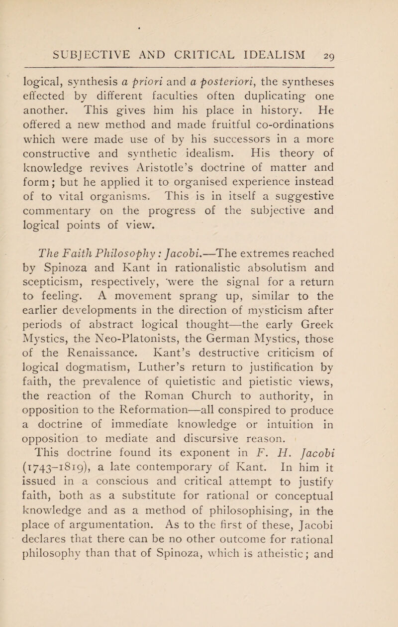 logical, synthesis a priori and a posteriori, the syntheses effected by different faculties often duplicating one another. This gives him his place in history. He offered a new method and made fruitful co-ordinations which were made use of by his successors in a more constructive and synthetic idealism. His theory of knowledge revives Aristotle’s doctrine of matter and form; but he applied it to organised experience instead of to vital organisms. This is in itself a suggestive commentary on the progress of the subjective and logical points of view. The Faith Philosophy : Jacobi.—The extremes reached by Spinoza and Kant in rationalistic absolutism and scepticism, respectively, 'were the signal for a return to feeling. A movement sprang up, similar to the earlier developments in the direction of mysticism after periods of abstract logical thought—the early Greek Mystics, the Neo-Platonists, the German Mystics, those of the Renaissance. Kant’s destructive criticism of logical dogmatism, Luther’s return to justification by faith, the prevalence of quietistic and pietistic views, the reaction of the Roman Church to authority, in opposition to the Reformation—all conspired to produce a doctrine of immediate knowledge or intuition in opposition to mediate and discursive reason. This doctrine found its exponent in F. H. Jacobi (T743-I<319)> a late contemporary of Kant. In him it issued in a conscious and critical attempt to justify faith, both as a substitute for rational or conceptual knowledge and as a method of philosophising, in the place of argumentation. As to the first of these, Jacobi declares that there can be no other outcome for rational philosophy than that of Spinoza, which is atheistic; and