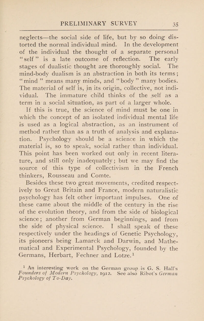 neglects—the social side of life, but by so doing dis¬ torted the normal individual mind. In the development of the individual the thought of a separate personal “ self ” is a late outcome of reflection. The early stages of dualistic thought are thoroughly social. The mind-body dualism is an abstraction in both its terms ; “mind ” means many minds, and “body ” many bodies. The material of self is, in its origin, collective, not indi¬ vidual. The immature child thinks of the self as a term in a social situation, as part of a larger whole. If this is true, the science of mind must be one in which the concept of an isolated individual mental life is used as a logical abstraction, as an instrument of method rather than as a truth of analysis and explana¬ tion. Psychology should be a science in which the material is, so to speak, social rather than individual. This point has been worked out only in recent litera¬ ture, and still only inadequately; but we may find the source of this type of collectivism in the French thinkers, Rousseau and Comte. Besides these two great movements, credited respect¬ ively to Great Britain and France, modern naturalistic psychology has felt other important impulses. One of these came about the middle of the century in the rise of the evolution theory, and from the side of biological science; another from German beginnings, and from the side of physical science. I shall speak of these respectively under the headings of Genetic Psychology, its pioneers being Lamarck and Darwin, and Mathe¬ matical and Experimental Psychology, founded by the Germans, Herbart, Fechner and Lotze.1 1 An interesting- work on the German group is G. S. Hall’s Founders of Modern Psychology, 1912. See also Ribot’s German Psychology of To-Day.