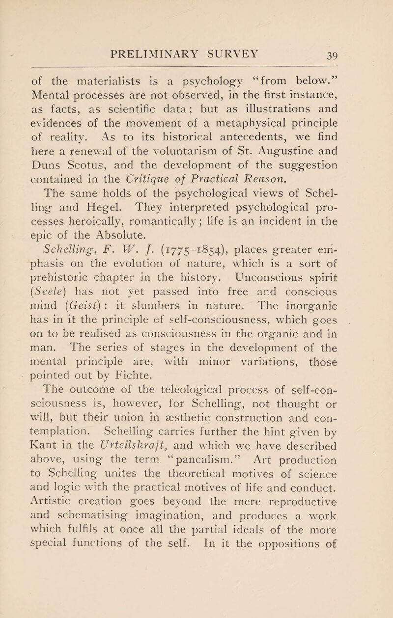 of the materialists is a psychology “from below.” Mental processes are not observed, in the first instance, as facts, as scientific data; but as illustrations and evidences of the movement of a metaphysical principle of reality. As to its historical antecedents, we find here a renewal of the voluntarism of St. Augustine and Duns Scotus, and the development of the suggestion contained in the Critique of Practical Reason. The same holds of the psychological views of Schel- ling* and Hegel. They interpreted psychological pro¬ cesses heroically, romantically ; life is an incident in the epic of the Absolute. Schelling, F. W. /. (1775-1854), places greater em¬ phasis on the evolution of nature, which is a sort of prehistoric chapter in the history. Unconscious spirit (1Seele) has not yet passed into free and conscious mind (Geist) : it slumbers in nature. The inorganic has in it the principle of self-consciousness, which goes on to be realised as consciousness in the organic and in man. The series of stages in the development of the mental principle are, with minor variations, those pointed out by Fichte. The outcome of the teleological process of self-con¬ sciousness is, however, for Schelling, not thought or will, but their union in aesthetic construction and con¬ templation. Schelling carries further the hint given by Kant in the Urteilskraft, and which we have described above, using the term “pancalism.” Art production to Schelling unites the theoretical motives of science and logic with the practical motives of life and conduct. Artistic creation goes beyond the mere reproductive and schematising imagination, and produces a work which fulfils at once all the partial ideals of the more special functions of the self. In it the oppositions of