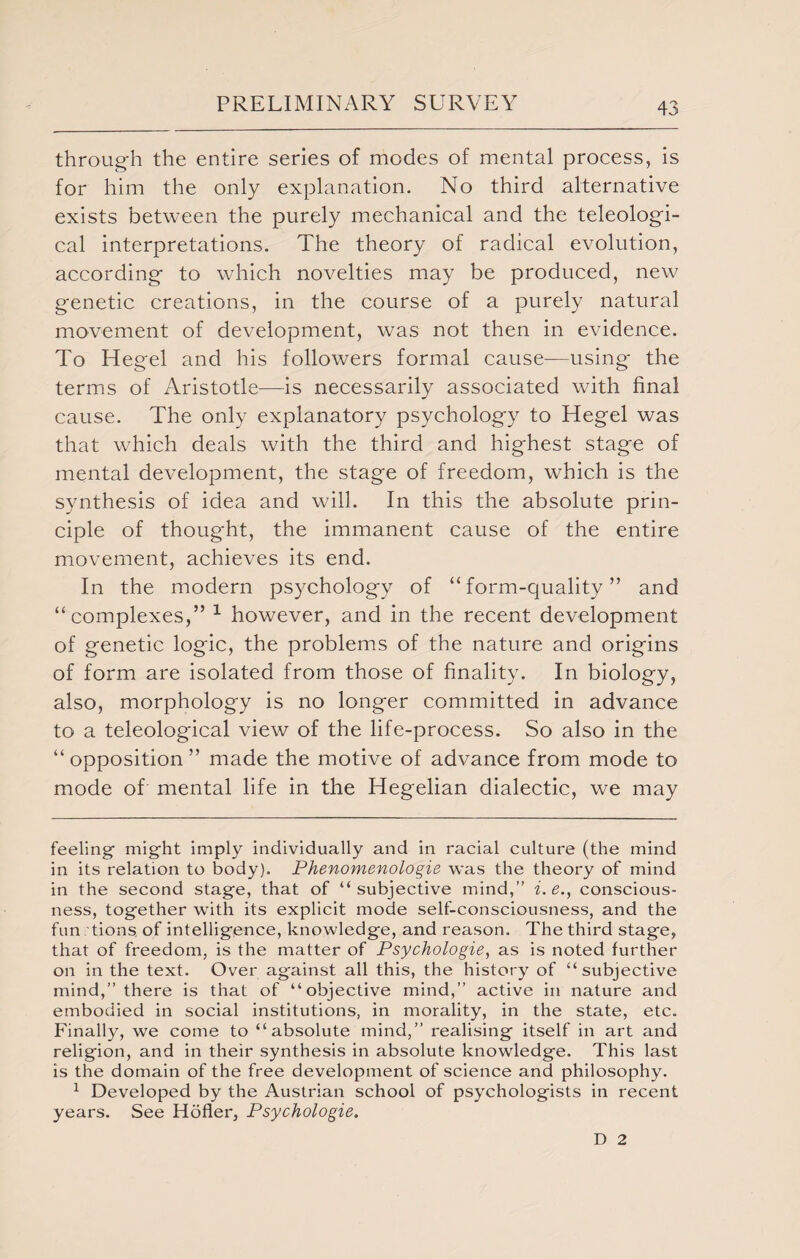 through the entire series of modes of mental process, is for him the only explanation. No third alternative exists between the purely mechanical and the teleologi¬ cal interpretations. The theory of radical evolution, according to which novelties may be produced, new genetic creations, in the course of a purely natural movement of development, was not then in evidence. To Hegel and his followers formal cause—using the terms of Aristotle—is necessarily associated with final cause. The only explanatory psychology to Hegel was that which deals with the third and highest stage of mental development, the stage of freedom, which is the synthesis of idea and will. In this the absolute prin¬ ciple of thought, the immanent cause of the entire movement, achieves its end. In the modern psychology of “form-quality” and “complexes,” 1 however, and in the recent development of genetic logic, the problems of the nature and origins of form are isolated from those of finality. In biology, also, morphology is no longer committed in advance to a teleological view of the life-process. So also in the “opposition” made the motive of advance from mode to mode of mental life in the Hegelian dialectic, we may feeling might imply individually and in racial culture (the mind in its relation to body). Phenomenologie was the theory of mind in the second stage, that of “subjective mind,” i. e., conscious¬ ness, together with its explicit mode self-consciousness, and the fun tions of intelligence, knowledge, and reason. The third stage, that of freedom, is the matter of Psychologies as is noted further on in the text. Over against all this, the history of “subjective mind,” there is that of “objective mind,” active in nature and embodied in social institutions, in morality, in the state, etc. Finally, we come to “absolute mind,” realising itself in art and religion, and in their synthesis in absolute knowledge. This last is the domain of the free development of science and philosophy. 1 Developed by the Austrian school of psychologists in recent years. See Hofler, Psychologie. D 2