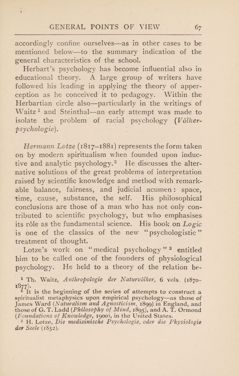 accordingly confine ourselves—as in other cases to be mentioned below—to the summary indication of the general characteristics of the school. Herbart’s psychology has become influential also in educational theory. A large group of writers have followed his leading in applying the theory of apper¬ ception as he conceived it to pedagogy. Within the Herbartian circle also—particularly in the writings of Waitz 1 and Steinthal—an early attempt was made to isolate the problem of racial psychology (Volker- psychologie). Hermann Lotze (1817—1881) represents the form taken on by modern spiritualism when founded upon induc¬ tive and analytic psychology.2 He discusses the alter¬ native solutions of the great problems of interpretation raised by scientific knowledge and method with remark¬ able balance, fairness, and judicial acumen: space, time, cause, substance, the self. His philosophical conclusions are those of a man who has not only con¬ tributed to scientific psychology, but who emphasises its role as the fundamental science. His book on Logic is one of the classics of the new “ psychologistic ” treatment of thought. Lotze’s work on “medical psychology”3 entitled him to be called one of the founders of physiological psychology. He held to a theory of the relation be- 1 Th. Waitz, Anthropologie der Naturvolker, 6 vols. (1870- i877)- 2 It is the beginning of the series of attempts to construct a spiritualist metaphysics upon empirical psychology—as those of James Ward (Naturalism and Agnosticism, 1899) in England, and those of G. T. Ladd (Philosophy of Mind, 1895), and A. T. Ormond (Foundations of Knowledge, 1900), in the United States. 55 H. Lotze, Die medizinische Psychologie, oder die Physiologic der Seele (1852).