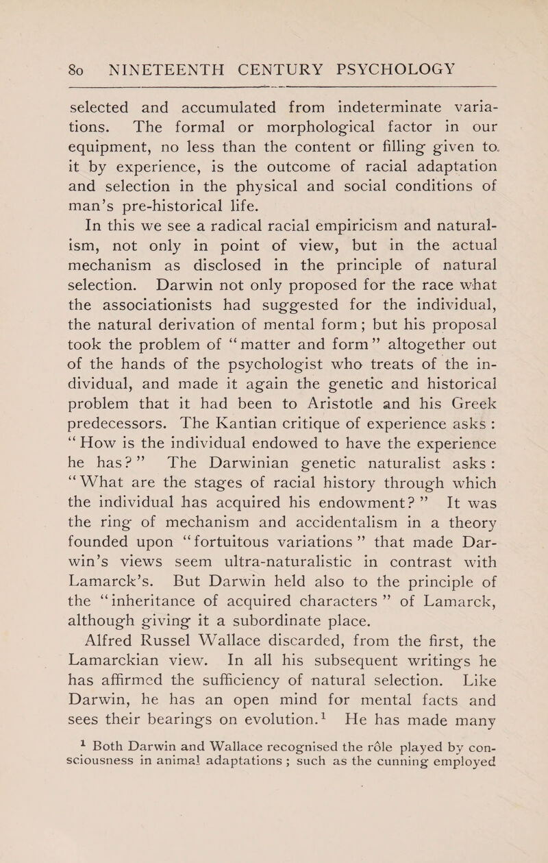 selected and accumulated from indeterminate varia¬ tions. The formal or morphological factor in our equipment, no less than the content or filling given to it by experience, is the outcome of racial adaptation and selection in the physical and social conditions of man’s pre-historical life. In this we see a radical racial empiricism and natural¬ ism, not only in point of view, but in the actual mechanism as disclosed in the principle of natural selection. Darwin not only proposed for the race what the associationists had suggested for the individual, the natural derivation of mental form; but his proposal took the problem of “ matter and form ” altogether out of the hands of the psychologist who treats of the in¬ dividual, and made it again the genetic and historical problem that it had been to Aristotle and his Greek predecessors. The Kantian critique of experience asks : “ How is the individual endowed to have the experience he has?” The Darwinian genetic naturalist asks: “What are the stages of racial history through which the individual has acquired his endowment? ” It was the ring of mechanism and accidentalism in a theory founded upon “ fortuitous variations ” that made Dar¬ win’s views seem ultra-naturalistic in contrast with Lamarck’s. But Darwin held also to the principle of the “ inheritance of acquired characters ” of Lamarck, although giving it a subordinate place. Alfred Russel Wallace discarded, from the first, the Lamarckian view. In all his subsequent writings he has affirmed the sufficiency of natural selection. Like Darwin, he has an open mind for mental facts and sees their bearings on evolution.1 He has made many 1 Both Darwin and Wallace recognised the role played by con¬ sciousness in animal adaptations ; such as the cunning employed
