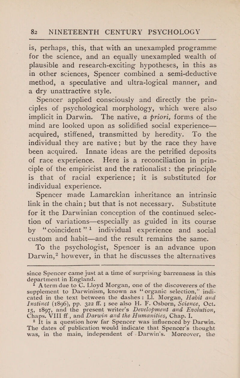 is, perhaps, this, that with an unexampled programme for the science, and an equally unexampled wealth of plausible and research-exciting hypotheses, in this as in other sciences, Spencer combined a semi-deductive method, a speculative and ultra-logical manner, and a dry unattractive style. Spencer applied consciously and directly the prin¬ ciples of psychological morphology, which were also implicit in Darwin. The native, a priori, forms of the mind are looked upon as solidified social experience— acquired, stiffened, transmitted by heredity. To the individual they are native; but by the race they have been acquired. Innate ideas are the petrified deposits of race experience. Here is a reconciliation in prin¬ ciple of the empiricist and the rationalist: the principle is that of racial experience; it is substituted for individual experience. Spencer made Lamarckian inheritance an intrinsic link in the chain; but that is not necessary. Substitute for it the Darwinian conception of the continued selec¬ tion of variations—especially as guided in its course by “coincident”* 1 individual experience and social custom and habit—and the result remains the same. To the psychologist, Spencer is an advance upon Darwin,2 however, in that he discusses the alternatives since Spencer came just at a time of surprising barrenness in this department in England. 1 A term due to C. Lloyd Morgan, one of the discoverers of the supplement to Darwinism, known as “organic selection,” indi¬ cated in the text between the dashes : LI. Morgan, Habit and Instinct (1896), pp. 322 If. ; see also H. F. Osborn, Science, Oct. 15, 1897, and the present writer’s Development and Evolution, Chaps. VIII ffi, and Darwin and the Humanities, Chap. I. 2 It is a question how far Spencer was influenced by Darwin. The dates of publication would indicate that Spencer’s thought was, in the main, independent of Darwin’s. Moreover, the