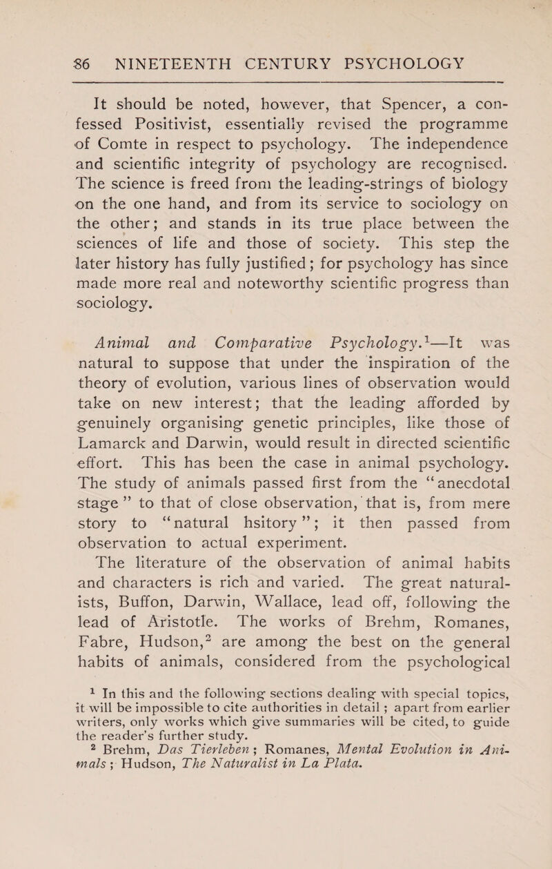 It should be noted, however, that Spencer, a con¬ fessed Positivist, essentially revised the programme of Comte in respect to psychology. The independence and scientific integrity of psychology are recognised. The science is freed from the leading-strings of biology on the one hand, and from its service to sociology on the other; and stands in its true place between the sciences of life and those of society. This step the later history has fully justified; for psychology has since made more real and noteworthy scientific progress than sociology. Animal and Comparative Psychology.1—It was natural to suppose that under the inspiration of the theory of evolution, various lines of observation would take on new interest; that the leading afforded by genuinely organising genetic principles, like those of Lamarck and Darwin, would result in directed scientific effort. This has been the case in animal psychology. The study of animals passed first from the “ anecdotal stage” to that of close observation, that is, from mere story to “natural hsitory ”; it then passed from observation to actual experiment. The literature of the observation of animal habits and characters is rich and varied. The great natural¬ ists, Buffon, Darwin, Wallace, lead off, following the lead of Aristotle. The works of Brehm, Romanes, Fabre, Hudson,2 are among the best on the general habits of animals, considered from the psychological 1 In this and the following1 sections dealing with special topics, it will be impossible to cite authorities in detail ; apart from earlier writers, only works which give summaries will be cited, to guide the reader’s further study. 2 Brehm, Das Tierlehen; Romanes, Mental Evolution in Ani¬ mals ; Hudson, The Naturalist in La Plata.