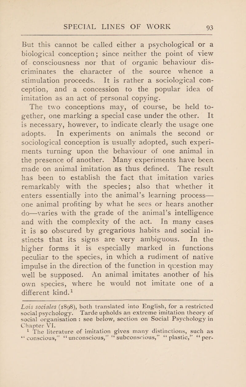 Bat this cannot be called either a psychological or a biological conception; since neither the point of view of consciousness nor that of organic behaviour dis¬ criminates the character of the source whence a stimulation proceeds. It is rather a sociological con¬ ception, and a concession to the popular idea of imitation as an act of personal copying. The two conceptions may, of course, be held to¬ gether, one marking a special case under the other. It is necessary, however, to indicate clearly the usage one adopts. In experiments on animals the second or sociological conception is usually adopted, such experi¬ ments turning upon the behaviour of one animal in the presence of another. Many experiments have been made on animal imitation as thus defined. The result has been to establish the fact that imitation varies, remarkably with the species; also that whether it enters essentially into the animal’s learning process— one animal profiting by what he sees or hears another do—varies with the grade of the animal’s intelligence and with the complexity of the act. In many cases it is so obscured by gregarious habits and social in¬ stincts that its signs are very ambiguous. In the higher forms it is especially marked in functions peculiar to the species, in which a rudiment of native impulse in the direction of the function in question may well be supposed. An animal imitates another of his own species, where he would not imitate one of a different kind.* 1 Lois sociales (1898), both translated into English, for a restricted social psychology, Tarde upholds an extreme imitation theory of social organisation : see below, section on Social Psychology in Chapter VI. 1 The literature of imitation gives many distinctions, such as “conscious,” “ unconscious,” “ subconscious,” “plastic,” “per-