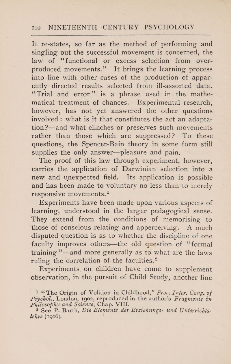 It re-states, so far as the method of performing and singling out the successful movement is concerned, the law of “functional or excess selection from over¬ produced movements.” It brings the learning process into line with other cases of the production of appar¬ ently directed results selected from ill-assorted data. “Trial and error” is a phrase used in the mathe¬ matical treatment of chances. Experimental research, however, has not yet answered the other questions involved : what is it that constitutes the act an adapta¬ tion?—and what clinches or preserves such movements rather than those which are suppressed? To these questions, the Spencer-Bain theory in some form still supplies the only answer—pleasure and pain. The proof of this law through experiment, however, carries the application of Darwinian selection into a new and unexpected field. Its application is possible and has been made to voluntary no less than to merely responsive movements.1 Experiments have been made upon various aspects of learning, understood in the larger pedagogical sense. They extend from the conditions of memorising to those of conscious relating and apperceiving. A much disputed question is as to whether the discipline of one faculty improves others—the old question of “formal training ”—and more generally as to what are the laws ruling the correlation of the faculties.2 Experiments on children have come to supplement observation, in the pursuit of Child Study, another line 1 “The Origin of Volition in Childhood,” Proc. Inter. Cong. of Psychol., London, 1902, reproduced in the author’s Fragments in Philosophy and Science, Chap. VIII. 2 See P. Barth, Die Elemente der Erziehungs- und Unterrichts- lehre (1906).