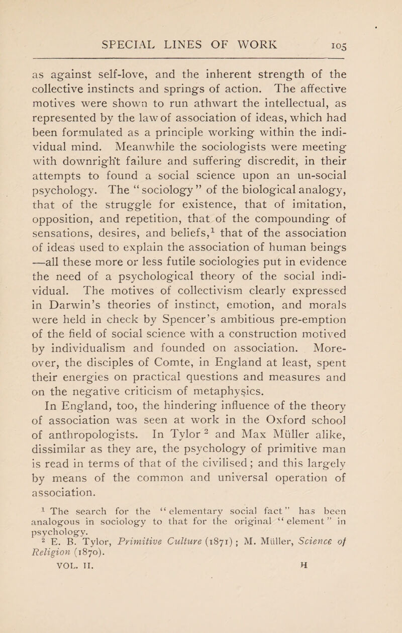 as against self-love, and the inherent strength of the collective instincts and springs of action. The affective motives were shown to run athwart the intellectual, as represented by the law of association of ideas, which had been formulated as a principle working within the indi¬ vidual mind. Meanwhile the sociologists were meeting with downright failure and suffering discredit, in their attempts to found a social science upon an un-social psychology. The “ sociology ” of the biological analogy, that of the struggle for existence, that of imitation, opposition, and repetition, that of the compounding of sensations, desires, and beliefs,1 that of the association of ideas used to explain the association of human beings —all these more or less futile sociologies put in evidence the need of a psychological theory of the social indi¬ vidual. The motives of collectivism clearly expressed in Darwin’s theories of instinct, emotion, and morals were held in check by Spencer’s ambitious pre-emption of the field of social science with a construction motived by individualism and founded on association. More¬ over, the disciples of Comte, in England at least, spent their energies on practical questions and measures and on the negative criticism of metaphysics. In England, too, the hindering influence of the theory of association was seen at work in the Oxford school of anthropologists. In Tylor 2 and Max Muller alike, dissimilar as they are, the psychology of primitive man is read in terms of that of the civilised; and this largely by means of the common and universal operation of association. 1 The search for the “elementary social fact” has been analogous in sociology to that for the original “element” in psychology. 2 E. B. Tylor, Primitive Culture (1871) ; M. Muller, Science of Religion (1870). VOL. II. H