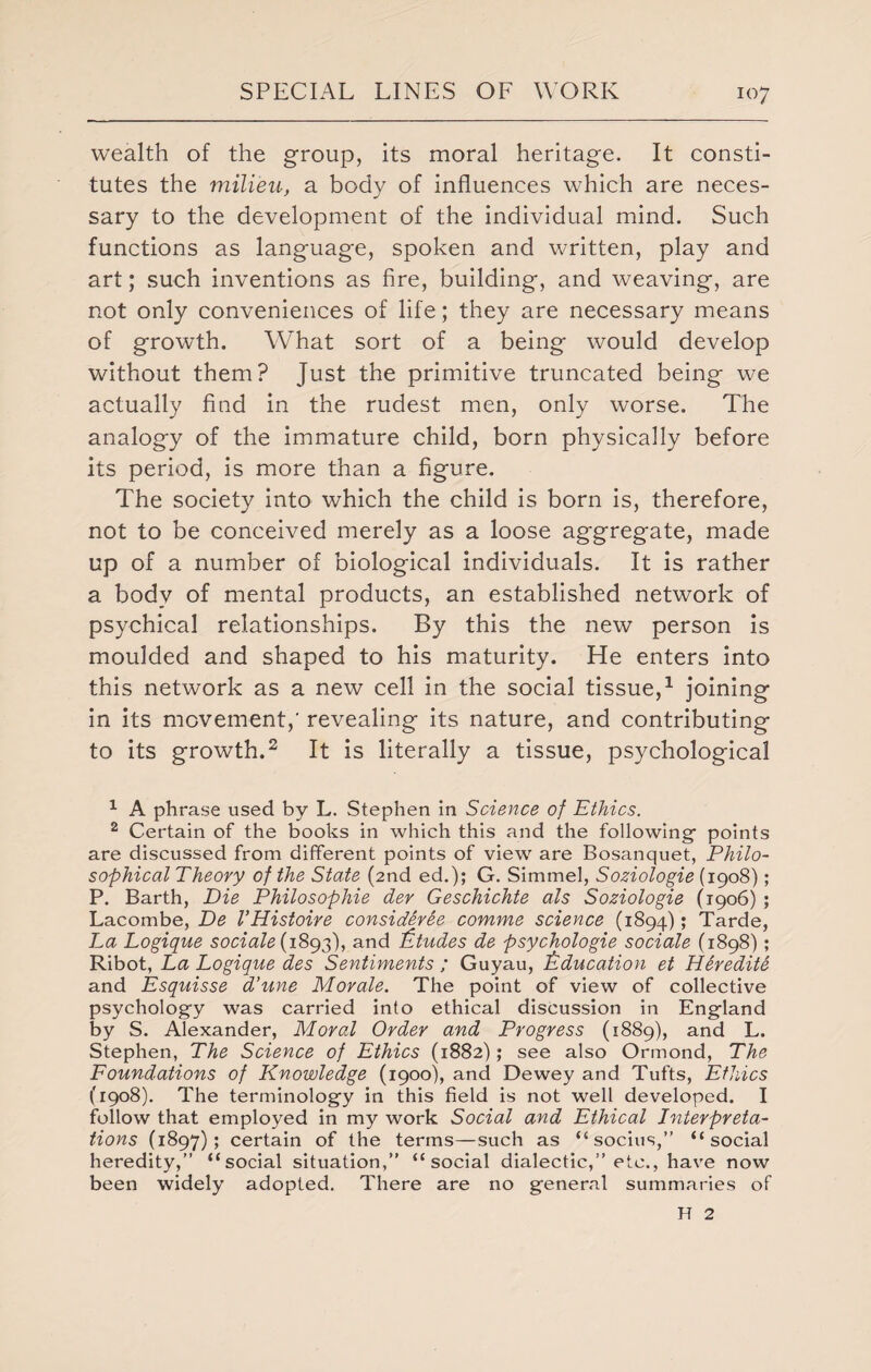 wealth of the group, its moral heritage. It consti¬ tutes the milieu, a body of influences which are neces¬ sary to the development of the individual mind. Such functions as language, spoken and written, play and art; such inventions as fire, building, and weaving, are not only conveniences of life; they are necessary means of growth. What sort of a being would develop without them? Just the primitive truncated being we actually find in the rudest men, only worse. The analogy of the immature child, born physically before its period, is more than a figure. The society into which the child is born is, therefore, not to be conceived merely as a loose aggregate, made up of a number of biological individuals. It is rather a body of mental products, an established network of psychical relationships. By this the new person is moulded and shaped to his maturity. He enters into this network as a new cell in the social tissue,1 joining in its movement,' revealing its nature, and contributing to its growth.2 It is literally a tissue, psychological 1 A phrase used by L. Stephen in Science of Ethics. 2 Certain of the books in which this and the following- points are discussed from different points of view are Bosanquet, Philo¬ sophical Theory of the State (2nd ed.); G. Simmel, Soziologie (1908); P. Barth, Die Philosophic dev Geschichte als Soziologie (1906) ; Lacombe, De VHistoire considerie comme science (1894); Tarde, La Logique sociale( 1893), and Etudes de psychologie sociale (1898); Ribot, La Logique des Sentiments ; Guyau, Education et Heredite and Esquisse d’une Morale. The point of view of collective psychology was carried into ethical discussion in England by S. Alexander, Moral Order and Progress (1889), and L. Stephen, The Science of Ethics (1882); see also Ormond, The Foundations of Knowledge (1900), and Dewey and Tufts, Ethics (1908). The terminology in this field is not well developed. I follow that employed in my work Social and Ethical Interpreta¬ tions (1897); certain of the terms—such as “socius,” “social heredity,” “social situation,” “social dialectic,” etc., have now been widely adopted. There are no general summaries of H 2