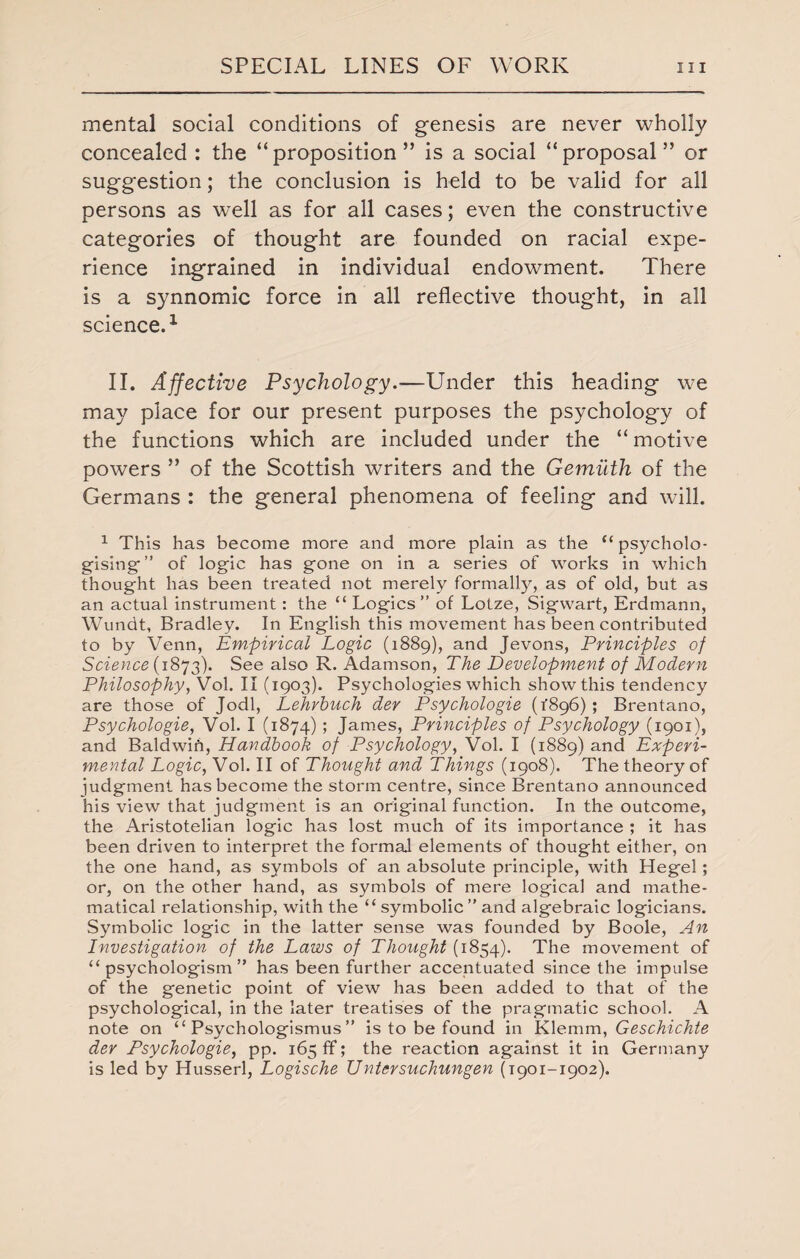 mental social conditions of genesis are never wholly concealed : the “proposition” is a social “proposal” or suggestion; the conclusion is held to be valid for all persons as well as for all cases; even the constructive categories of thought are founded on racial expe¬ rience ingrained in individual endowment. There is a synnomic force in all reflective thought, in all science.1 II. Affective Psychology.-—Under this heading we may place for our present purposes the psychology of the functions which are included under the “motive powers ” of the Scottish writers and the Gemuth of the Germans : the general phenomena of feeling and will. 1 This has become more and more plain as the “psycholo- gising ” of logic has gone on in a series of works in which thought has been treated not merely formally, as of old, but as an actual instrument: the “Logics” of Lotze, Sigwart, Erdmann, Wundt, Bradley. In English this movement has been contributed to by Venn, Empirical Logic (1889), and Jevons, Principles of Science (1873). See also R. Adamson, The Development of Modern Philosophy, Vol. II (1903). Psychologies which show this tendency are those of Jodi, Lehrbuch der Psychologic (1896) ; Brentano, Psychologic, Vol. I (1874); James, Principles of Psychology (1901), and Baldwih, Handbook of Psychology, Vol. I (1889) and Experi¬ mental Logic, Vol. II of Thought and Things (1908). The theory of judgment has become the storm centre, since Brentano announced his view that judgment is an original function. In the outcome, the Aristotelian logic has lost much of its importance ; it has been driven to interpret the formal elements of thought either, on the one hand, as symbols of an absolute principle, with Hegel; or, on the other hand, as symbols of mere logical and mathe¬ matical relationship, with the “ symbolic” and algebraic logicians. Symbolic logic in the latter sense was founded by Boole, An Investigation of the Laws of Thought (1854). The movement of “psychologism” has been further accentuated since the impulse of the genetic point of view has been added to that of the psychological, in the later treatises of the pragmatic school. A note on “ Psychologismus ” is to be found in Klemm, Geschichte der Psychologie, pp. 165 ff; the reaction against it in Germany is led by Husserl, Logische Untcrsuchungen (1901-1902).