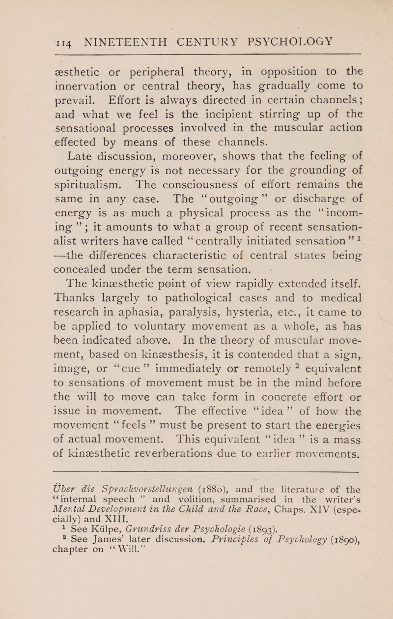 aesthetic or peripheral theory, in opposition to the innervation or central theory, has gradually come to prevail. Effort is always directed in certain channels; and what we feel is the incipient stirring up of the sensational processes involved in the muscular action effected by means of these channels. Late discussion, moreover, shows that the feeling of outgoing energy is not necessary for the grounding of spiritualism. The consciousness of effort remains the same in any case. The “ outgoing ” or discharge of energy is as much a physical process as the “incom¬ ing ” ; it amounts to what a group of recent sensation¬ alist writers have called “ centrally initiated sensation ” * 1 —the differences characteristic of central states being concealed under the term sensation. The kincesthetic point of view rapidly extended itself. Thanks largely to pathological cases and to medical research in aphasia, paralysis, hysteria, etc., it came to be applied to voluntary movement as a whole, as has been indicated above. In the theory of muscular move¬ ment, based on kinaesthesis, it is contended that a sign, image, or “cue” immediately or remotely 2 equivalent to sensations of movement must be in the mind before the will to move can take form in concrete effort or issue in movement. The effective “idea” of how the movement “feels ” must be present to start the energies of actual movement. This equivalent “idea ” is a mass of kinaesthetic reverberations due to earlier movements. Uber die Spvachvorstellungen (1880), and the literature of the “internal speech ” and volition, summarised in the writer’s Mental Development in the Child and the Race, Chaps. XIV (espe¬ cially) and XIII. 1 See Kiilpe, Grundriss der Psychologie (1893). 2 See James’ later discussion. Principles of Psychology (1890), chapter on “Will.”