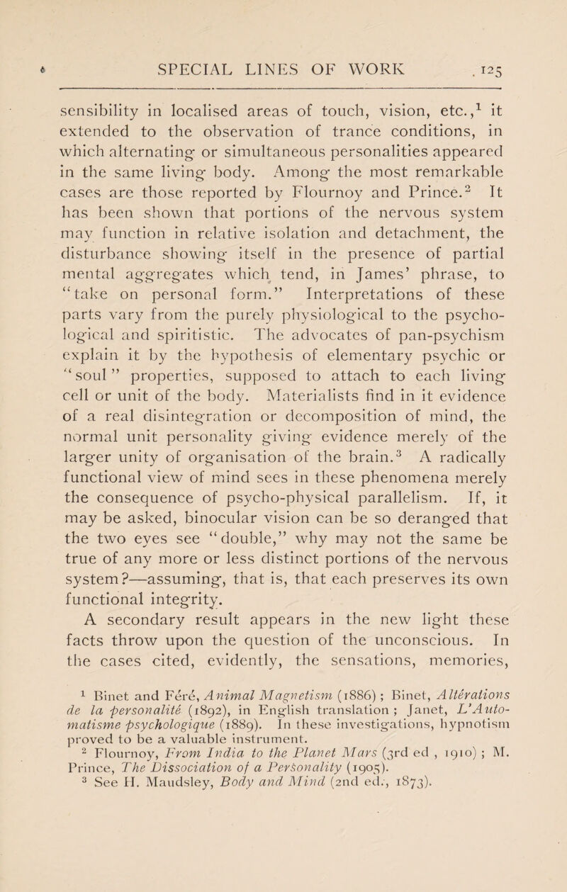 sensibility in localised areas of touch, vision, etc.,1 it extended to the observation of trance conditions, in which alternating- or simultaneous personalities appeared in the same living- body. Among- the most remarkable cases are those reported by Flournoy and Prince.2 It has been shown that portions of the nervous system may function in relative isolation and detachment, the disturbance showing- itself in the presence of partial mental aggregates which tend, in James’ phrase, to “take on personal form.” Interpretations of these parts vary from the purely physiological to the psycho¬ logical and spiritistic. The advocates of pan-psychism explain it by the hypothesis of elementary psychic or “ soul ” properties, supposed to attach to each living cell or unit of the body. Materialists find in it evidence of a real disinteg-ration or decomposition of mind, the normal unit personality giving evidence merely of the larger unity of organisation of the brain.3 A radically functional view of mind sees in these phenomena merely the consequence of psycho-physical parallelism. If, it may be asked, binocular vision can be so deranged that the two eyes see “double,” why may not the same be true of any more or less distinct portions of the nervous system?—assuming, that is, that each preserves its own functional integrity. A secondary result appears in the new light these facts throw upon the question of the unconscious. In the cases cited, evidently, the sensations, memories, 1 Binet and Fere, Animal Magnetism (1886) ; Binet, Alterations de la personality (1892), in English translation ; Janet, L’Anto- matisme psychologique (1889). In these investigations, hypnotism proved to be a valuable instrument. 2 Flournoy, From India to the Planet Mars (3rd ed , 1910) ; M. Prince, The Dissociation of a Personality (1905). 3 See II. Maudsley, Body and Mind (2nd ed., 1873).