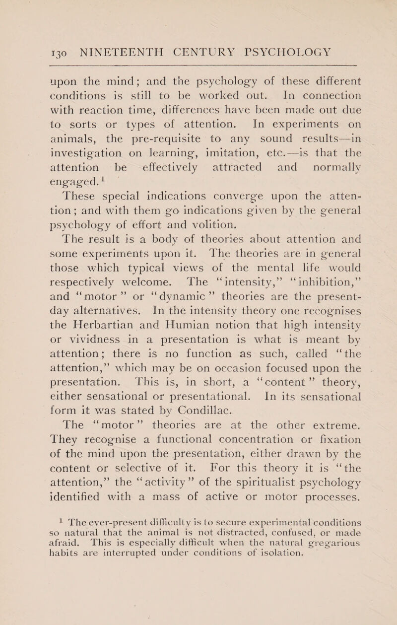upon the mind ; and the psychology of these different conditions is still to be worked out. In connection with reaction time, differences have been made out due to sorts or types of attention. In experiments on animals, the pre-requisite to any sound results—in investigation on learning, imitation, etc.—is that the attention be effectively attracted and normally engaged.1 These special indications converge upon the atten¬ tion ; and with them go indications given by the general psychology of effort and volition. The result is a body of theories about attention and some experiments upon it. The theories are in general those which typical views of the mental life would respectively welcome. The “intensity,” “inhibition,” and “motor” or “dynamic” theories are the present- day alternatives. In the intensity theory one recognises the Herbartian and Humian notion that high intensity or vividness in a presentation is what is meant by attention; there is no function as such, called “the attention,” which may be on occasion focused upon the presentation. This is, in short, a “content” theory, either sensational or presentational. In its sensational form it was stated by Condillac. The “motor” theories are at the other extreme. They recognise a functional concentration or fixation of the mind upon the presentation, either drawn by the content or selective of it. For this theory it is “the attention,” the “activity” of the spiritualist psychology identified with a mass of active or motor processes. 1 The ever-present difficulty is to secure experimental conditions so natural that the animal is not distracted, confused, or made afraid. This is especially difficult when the natural gregarious habits are interrupted under conditions of isolation. /