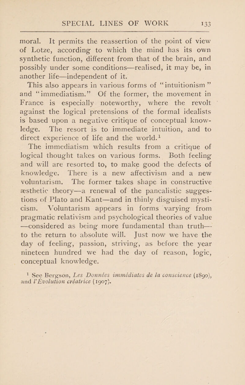 JJ moral. It permits the reassertion of the point of view of Lotze, according to which the mind has its own synthetic function, different from that of the brain, and possibly under some conditions—realised, it may be, in another life—independent of it. This also appears in various forms of “ intuitionism ” and “ immediatism.” Of the former, the movement in France is especially noteworthy, where the revolt against the logical pretensions of the formal idealists is based upon a negative critique of conceptual know¬ ledge. The resort is to immediate intuition, and to direct experience of life and the world.1 The immediatism which results from a critique of logical thought takes on various forms. Both feeling and will are resorted to, to make good the defects of knowledge. There is a new affectivism and a new voluntarism. The former takes shape in constructive aesthetic theory—a renewal of the pancalistic sugges¬ tions of Plato and Kant—and in thinly disguised mysti¬ cism. Voluntarism appears in forms varying from pragmatic relativism and psychological theories of value —considered as being more fundamental than truth— to the return to absolute will. Just now we have the day of feeling, passion, striving, as before the year nineteen hundred we had the day of reason, logic, conceptual knowledge. 1 See Berg-son, Les Donnees immediates de la conscience (1890), and VEvolution creatrice (1907).