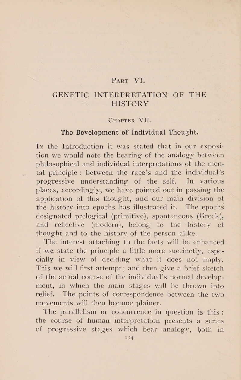 Part VI. GENETIC INTERPRETATION OF THE HISTORY Chapter VII. The Development of Individual Thought. In the Introduction it was stated that in our exposi¬ tion we would note the bearing of the analogy between philosophical and individual interpretations of the men¬ tal principle : between the race’s and the individual’s progressive understanding of the self. In various places, accordingly, we have pointed out in passing the application of this thought, and our main division of the history into epochs has illustrated it. The epochs designated prelogical (primitive), spontaneous (Greek), and reflective (modern), belong to the history of thought and to the history of the person alike. The interest attaching to the facts will be enhanced if we state the principle a little more succinctly, espe¬ cially in view of deciding what it does not imply. This we will first attempt; and then give a brief sketch of the actual course of the individual’s normal develop¬ ment, in which the main stages will be thrown into relief. The points of correspondence between the two movements will then become plainer. The parallelism or concurrence in question is this : the course of human interpretation presents a series of progressive stages which bear analogy, both in