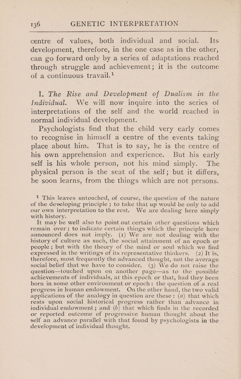 centre of values, both individual and social. Its development, therefore, in the one case as in the other, can go forward only by a series of adaptations reached through struggle and achievement; it is the outcome of a continuous travail.1 I. The Rise and Development of Dualism in the Individual. We will now inquire into the series of interpretations of the self and the world reached in normal individual development. Psychologists find that the child very early comes to recognise in himself a centre of the events taking place about him. That is to say, he is the centre of his own apprehension and experience. But his early self is his whole person, not his mind simply. The physical person is the seat of the self; but it differs, he soon learns, from the things which are not persons. 1 This leaves untouched, of course, the question of the nature of the developing- principle ; to take that up would be only to add our own interpretation to the rest. We are dealing- here simply with history. It may be well also to point out certain other questions which remain over ; to indicate certain things which the principle here announced does not imply, (i) We are not dealing with the history of culture as such, the social attainment of an epoch or people ; but with the theory of the mind or soul which we find expressed in the writings of its representative thinkers. (2) It is, therefore, most frequently the advanced thought, not the averag-e social belief that we have to consider. (3) We do not raise the question—touched upon on another page—as to the possible achievements of individuals, at this epoch or that, had they been born in some other environment or epoch : the question of a real progress in human endowment. On the other hand, the two valid applications of the analogy in question are these : (a) that which rests upon social historical progress rather than advance in individual endowment; and (6) that which finds in the recorded or reported outcome of progressive human thought about the self an advance parallel with that found by psychologists in the development of individual thought.