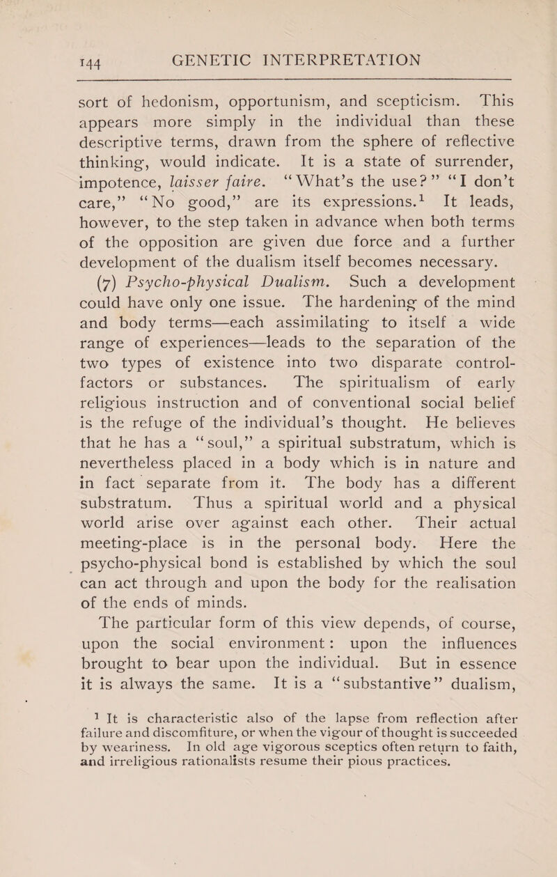 T44 sort of hedonism, opportunism, and scepticism. This appears more simply in the individual than these descriptive terms, drawn from the sphere of reflective thinking, would indicate. It is a state of surrender, impotence, laisser faire. “What’s the use?” “I don’t care,” “No good,” are its expressions.1 It leads, however, to the step taken in advance when both terms of the opposition are given due force and a further development of the dualism itself becomes necessary. (7) Psycho-physical Dualism. Such a development could have only one issue. The hardening of the mind and body terms—each assimilating to itself a wide range of experiences—leads to the separation of the two types of existence into two disparate control- factors or substances. The spiritualism of early religious instruction and of conventional social belief is the refuge of the individual’s thought. He believes that he has a “soul,” a spiritual substratum, which is nevertheless placed in a body which is in nature and in fact separate from it. The body has a different substratum. Thus a spiritual world and a physical world arise over against each other. Their actual meeting-place is in the personal body. Here the psycho-physical bond is established by which the soul can act through and upon the body for the realisation of the ends of minds. The particular form of this view depends, of course, upon the social environment: upon the influences brought to bear upon the individual. But in essence it is always the same. It is a “substantive” dualism, 1 It is characteristic also of the lapse from reflection after failure and discomfiture, or when the vigour of thought is succeeded by weariness. In old age vigorous sceptics often return to faith, and irreligious rationalists resume their pious practices.