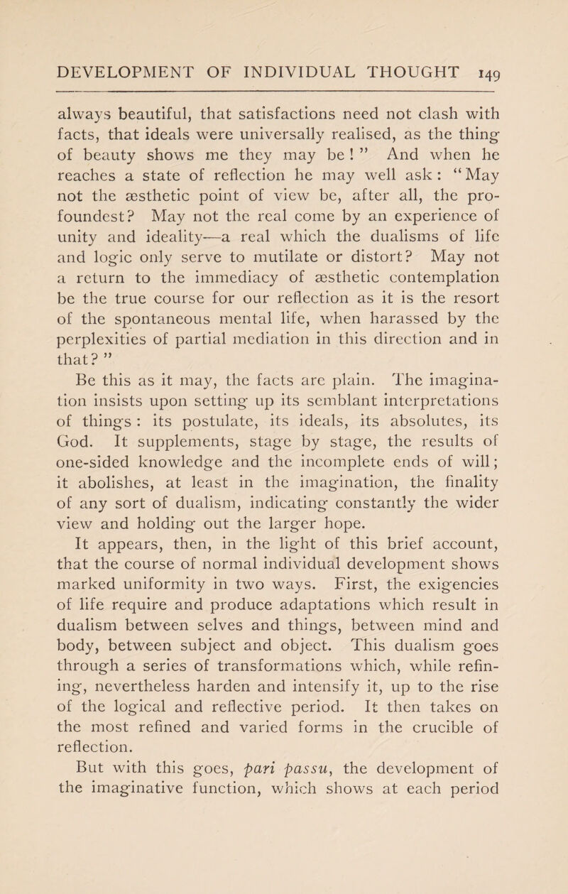 always beautiful, that satisfactions need not clash with facts, that ideals were universally realised, as the thing of beauty shows me they may be ! ” And when he reaches a state of reflection he may well ask : “ May not the aesthetic point of view be, after all, the pro- foundest? May not the real come by an experience of unity and ideality-—a real which the dualisms of life and logic only serve to mutilate or distort? May not a return to the immediacy of aesthetic contemplation be the true course for our reflection as it is the resort of the spontaneous mental life, when harassed by the perplexities of partial mediation in this direction and in that? ” Be this as it may, the facts arc plain. The imagina¬ tion insists upon setting up its semblant interpretations of things: its postulate, its ideals, its absolutes, its God. It supplements, stage by stage, the results of one-sided knowledge and the incomplete ends of will; it abolishes, at least in the imagination, the finality of any sort of dualism, indicating constantly the wider view and holding out the larger hope. It appears, then, in the light of this brief account, that the course of normal individual development shows marked uniformity in two ways. First, the exigencies of life require and produce adaptations which result in dualism between selves and things, between mind and body, between subject and object. This dualism goes through a series of transformations which, while refin¬ ing, nevertheless harden and intensify it, up to the rise of the logical and reflective period. It then takes on the most refined and varied forms in the crucible of reflection. But with this goes, pari passu, the development of the imaginative function, which shows at each period