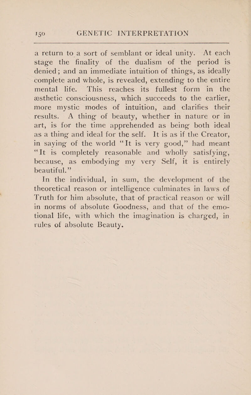 a return to a sort of semblant or ideal unity. At each stage the finality of the dualism of the period is denied; and an immediate intuition of things, as ideally complete and whole, is revealed, extending to the entire mental life. This reaches its fullest form in the assthetic consciousness, which succeeds to the earlier, more mystic modes of intuition, and clarifies their results. A thing of beauty, whether in nature or in art, is for the time apprehended as being both ideal as a thing and ideal for the self. It is as if the Creator, in saying of the world “It is very good,” had meant “It is completely reasonable and wholly satisfying, because, as embodying my very Self, it is entirely beautiful.” In the individual, in sum, the development of the theoretical reason or intelligence culminates in laws of Truth for him absolute, that of practical reason or will in norms of absolute Goodness, and that of the emo¬ tional life, with which the imagination is charged, in rules of absolute Beauty.