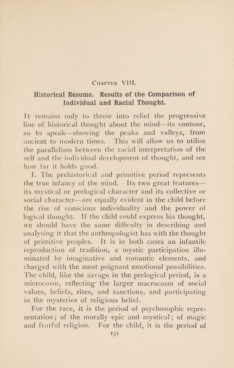 Chapter VIII. Historical Resume. Results of the Comparison of Individual and Racial Thought. It remains only to throw into relief the progressive line of historical thought about the mind—its contour, so to speak—showing the peaks and valleys, from ancient to modern times. This will allow us to utilise the parallelism between the racial interpretation of the self and the individual development of thought, and see how far it holds good. I. The prehistorical and primitive period represents the true infancy of the mind. Its two great features— its mystical or prelogical character and its collective or social character—are ecjually evident in the child before the rise of conscious individuality and the power of logical thought. If the child could express his thought, we should have the same difficulty in describing and analysing it that the anthropologist has with the thought of primitive peoples. It is in both cases an infantile reproduction of tradition, a mystic participation illu¬ minated by imaginative and romantic elements, and charged with the most poignant emotional possibilities. The child, like the savage in the prelogical period, is a microcosm, reflecting the larger macrocosm of social values, beliefs, rites, and sanctions, and participating in the mysteries of religious belief. For the race, it is the period of psychosophic repre¬ sentation ; of the morally epic and mystical; of magic and fearful religion. For the child, it is the period of