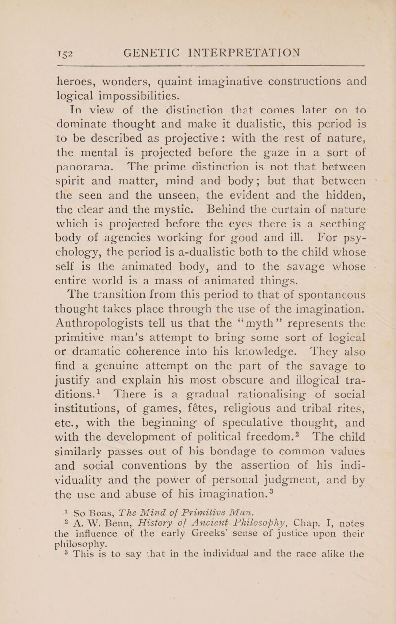 H2 heroes, wonders, quaint imaginative constructions and logical impossibilities. In view of the distinction that comes later on to dominate thought and make it dualistic, this period is to be described as projective : with the rest of nature, the mental is projected before the gaze in a sort of panorama. The prime distinction is not that between spirit and matter, mind and body; but that between the seen and the unseen, the evident and the hidden, the clear and the mystic. Behind the curtain of nature which is projected before the eyes there is a seething body of agencies working for good and ill. For psy¬ chology, the period is a-dualistic both to the child whose self is the animated body, and to the savage whose entire world is a mass of animated things. The transition from this period to that of spontaneous thought takes place through the use of the imagination. Anthropologists tell us that the “myth” represents the primitive man’s attempt to bring some sort of logical or dramatic coherence into his knowledge. They also find a genuine attempt on the part of the savage to justify and explain his most obscure and illogical tra¬ ditions.1 There is a gradual rationalising of social institutions, of games, fetes, religious and tribal rites, etc., with the beginning of speculative thought, and with the development of political freedom.2 The child similarly passes out of his bondage to common values and social conventions by the assertion of his indi¬ viduality and the power of personal judgment, and by the use and abuse of his imagination.3 1 So Boas, The Mind of Primitive Man. 2 A. W. Benn, History of Ancient Philosophy, Chap. I, notes the influence of the early Greeks’ sense of justice upon their philosophy. 3 This is to say that in the individual and the race alike the