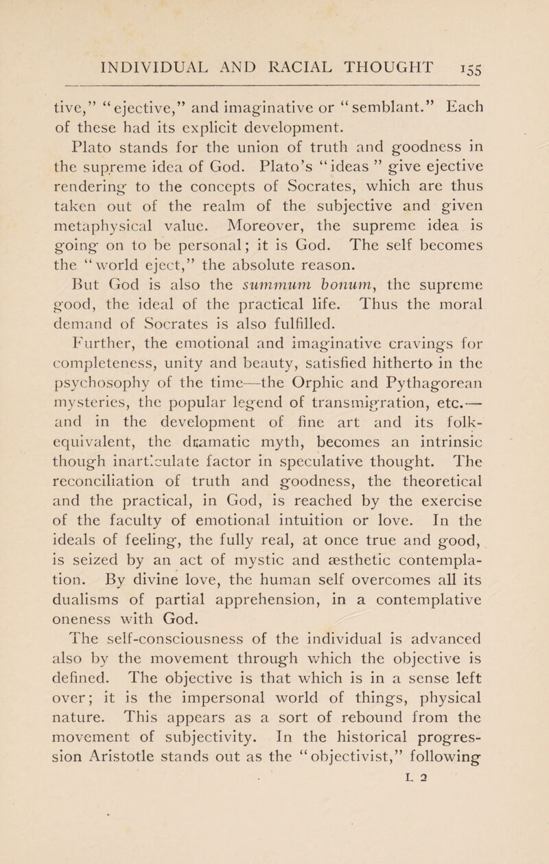 tive,” “ejective,” and imaginative or “semblant.” Each of these had its explicit development. Plato stands for the union of truth and goodness in the supreme idea of God. Plato’s “ideas ” give ejective rendering to the concepts of Socrates, which are thus taken out of the realm of the subjective and given metaphysical value. Moreover, the supreme idea is going on to be personal; it is God. The self becomes the “world eject,” the absolute reason. But God is also the summum bonum, the supreme good, the ideal of the practical life. Thus the moral demand of Socrates is also fulfilled. Further, the emotional and imaginative cravings for completeness, unity and beauty, satisfied hitherto in the psychosophy of the time—the Orphic and Pythagorean mysteries, the popular legend of transmigration, etc.— and in the development of fine art and its folk- equivalent, the dramatic myth, becomes an intrinsic though inarticulate factor in speculative thought. The reconciliation of truth and goodness, the theoretical and the practical, in God, is reached by the exercise of the faculty of emotional intuition or love. In the ideals of feeling, the fully real, at once true and good, is seized by an act of mystic and aesthetic contempla¬ tion. By divine love, the human self overcomes all its dualisms of partial apprehension, in a contemplative oneness with God. The self-consciousness of the individual is advanced also by the movement through which the objective is defined. The objective is that which is in a sense left over; it is the impersonal world of things, physical nature. This appears as a sort of rebound from the movement of subjectivity. In the historical progres¬ sion Aristotle stands out as the “ objectivist,” following