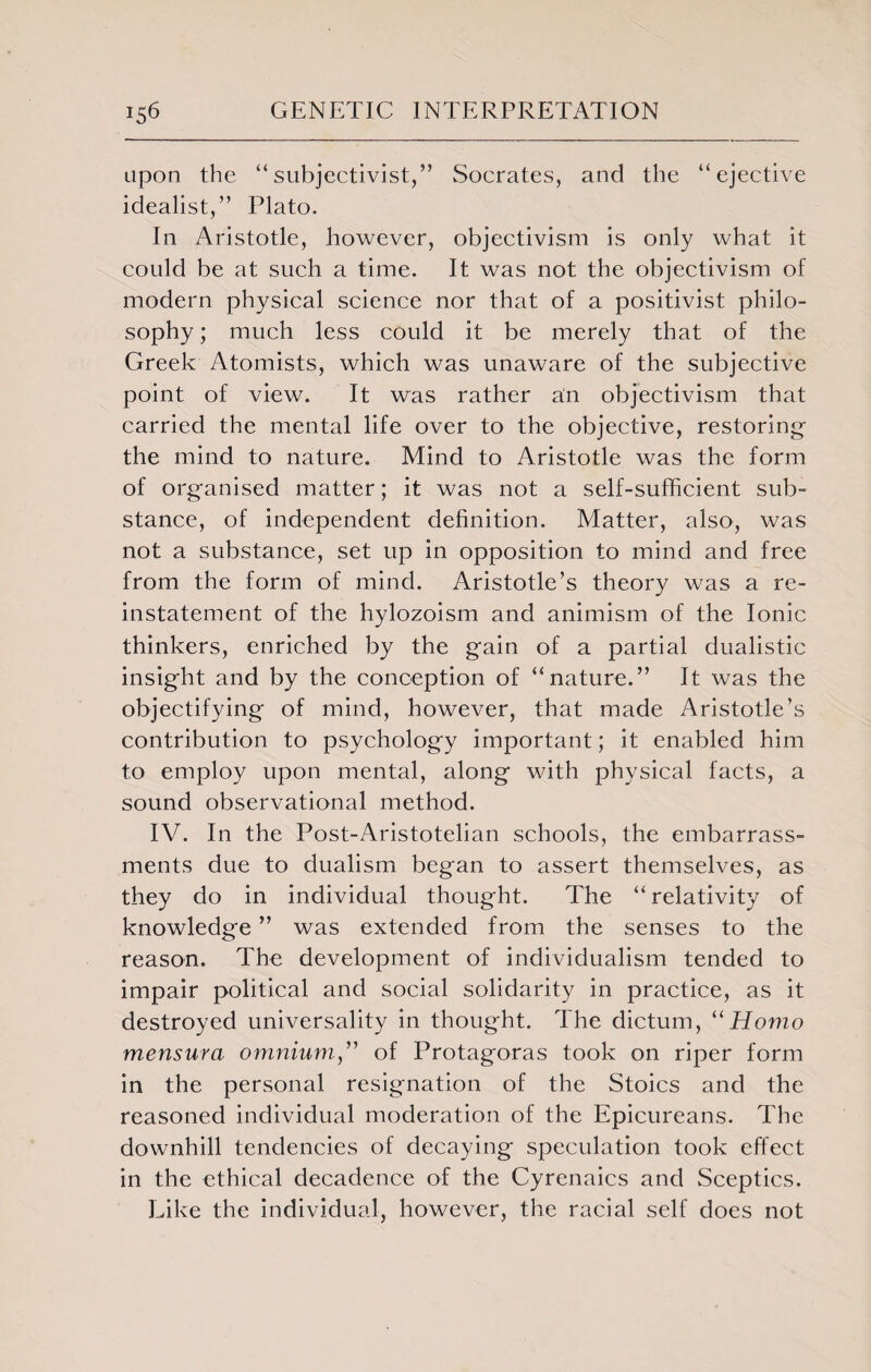 upon the “subjectivist,” Socrates, and the “ejective idealist,” Plato. In Aristotle, however, objectivism is only what it could be at such a time. It was not the objectivism of modern physical science nor that of a positivist philo¬ sophy ; much less could it be merely that of the Greek Atomists, which was unaware of the subjective point of view. It was rather an objectivism that carried the mental life over to the objective, restoring the mind to nature. Mind to Aristotle was the form of organised matter; it was not a self-sufficient sub¬ stance, of independent definition. Matter, also, was not a substance, set up in opposition to mind and free from the form of mind. Aristotle’s theory was a re¬ instatement of the hylozoism and animism of the Ionic thinkers, enriched by the gain of a partial dualistic insight and by the conception of “nature.” It was the objectifying of mind, however, that made Aristotle’s contribution to psychology important; it enabled him to employ upon mental, along with physical facts, a sound observational method. IV. In the Post-Aristotelian schools, the embarrass¬ ments due to dualism began to assert themselves, as they do in individual thought. The “ relativity of knowledge ” was extended from the senses to the reason. The development of individualism tended to impair political and social solidarity in practice, as it destroyed universality in thought. The dictum, “Homo mensura omnium,” of Protagoras took on riper form in the personal resignation of the Stoics and the reasoned individual moderation of the Epicureans. The downhill tendencies of decaying speculation took effect in the ethical decadence of the Cyrenaics and Sceptics. Like the individual, however, the racial self does not