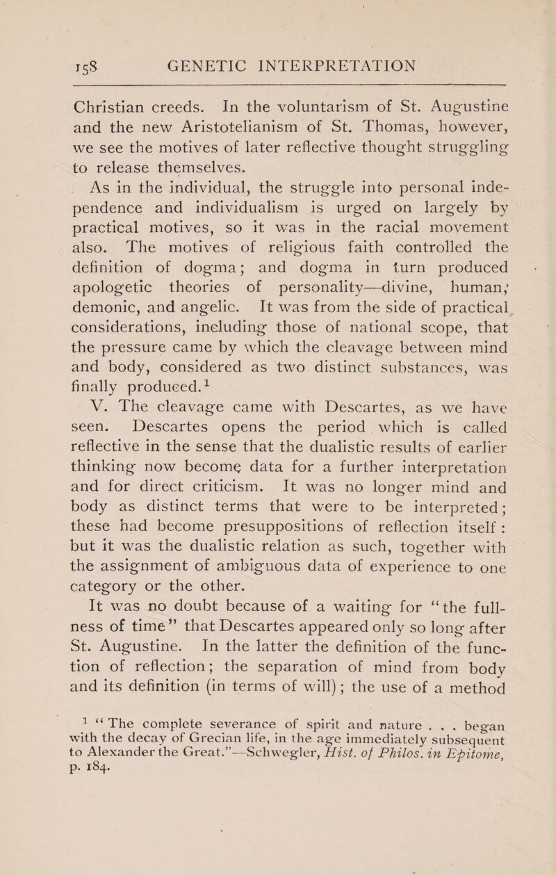 Christian creeds. In the voluntarism of St. Augustine and the new Aristotelianism of St. Thomas, however, we see the motives of later reflective thought struggling to release themselves. As in the individual, the struggle into personal inde¬ pendence and individualism is urged on largely by practical motives, so it was in the racial movement also. The motives of religious faith controlled the definition of dogma; and dogma in turn produced apologetic theories of personality—divine, human; demonic, and angelic. It was from the side of practical considerations, including those of national scope, that the pressure came by which the cleavage between mind and body, considered as two distinct substances, was finally produced.1 V. The cleavage came with Descartes, as we have seen. Descartes opens the period which is called reflective in the sense that the dualistic results of earlier thinking now become data for a further interpretation and for direct criticism. It was no longer mind and body as distinct terms that were to be interpreted; these had become presuppositions of reflection itself : but it was the dualistic relation as such, together with the assignment of ambiguous data of experience to one category or the other. It was no doubt because of a waiting for “the full¬ ness of time” that Descartes appeared only so long after St. Augustine. In the latter the definition of the func¬ tion of reflection; the separation of mind from body and its definition (in terms of will); the use of a method 1 “ The complete severance of spirit and nature . . . began with the decay of Grecian life, in the age immediately subsequent to Alexander the Great.”—Schwegler, Hist, of Philos, in Epitome p. 184.