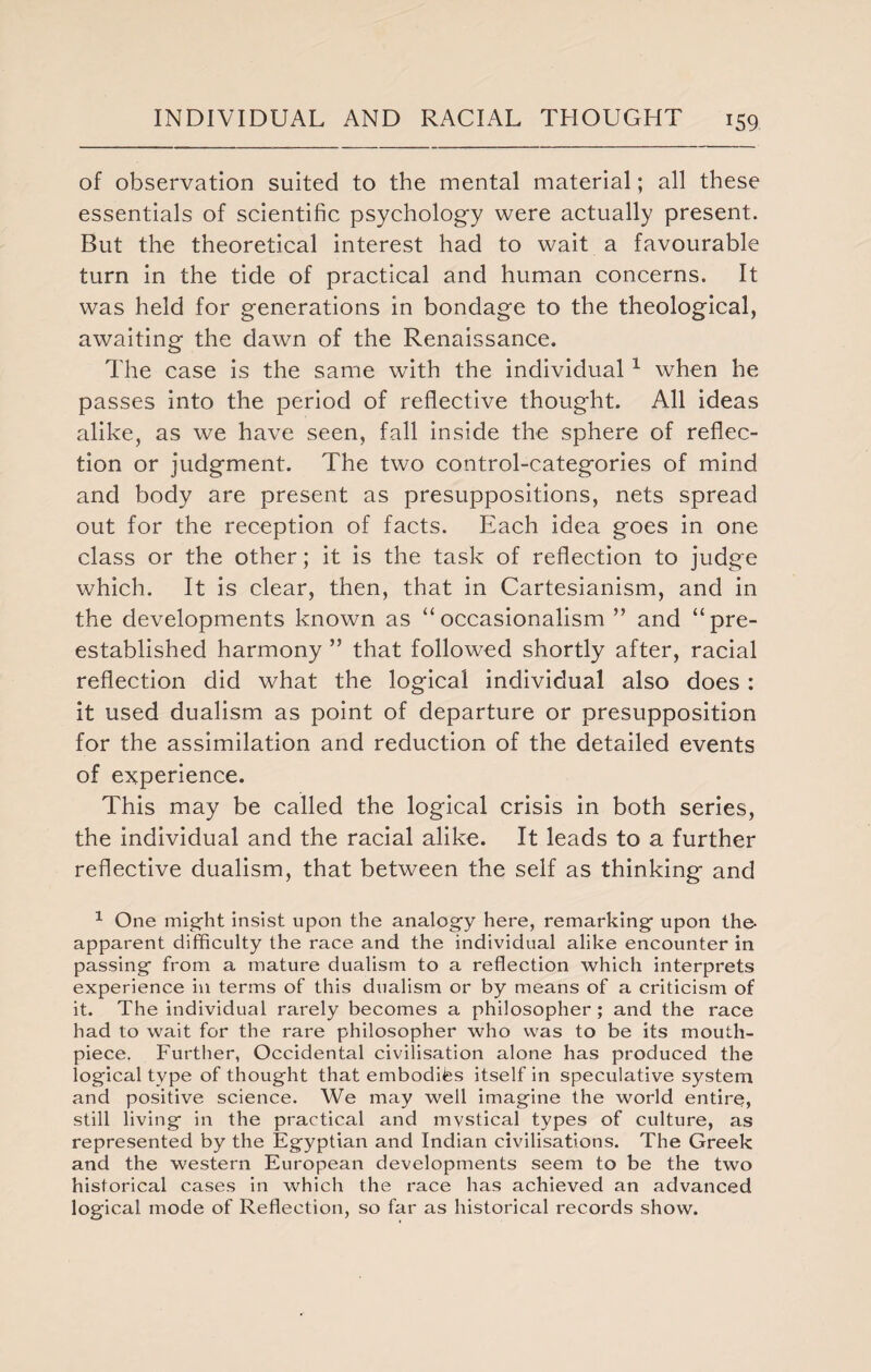 of observation suited to the mental material; all these essentials of scientific psychology were actually present. But the theoretical interest had to wait a favourable turn in the tide of practical and human concerns. It was held for generations in bondage to the theological, awaiting the dawn of the Renaissance. The case is the same with the individual1 when he passes into the period of reflective thought. All ideas alike, as we have seen, fall inside the sphere of reflec¬ tion or judgment. The two control-categories of mind and body are present as presuppositions, nets spread out for the reception of facts. Each idea goes in one class or the other; it is the task of reflection to judge which. It is clear, then, that in Cartesianism, and in the developments known as “occasionalism ” and “pre- established harmony ” that followed shortly after, racial reflection did what the logical individual also does : it used dualism as point of departure or presupposition for the assimilation and reduction of the detailed events of experience. This may be called the logical crisis in both series, the individual and the racial alike. It leads to a further reflective dualism, that between the self as thinking and 1 One might insist upon the analogy here, remarking upon the- apparent difficulty the race and the individual alike encounter in passing from a mature dualism to a reflection which interprets experience in terms of this dualism or by means of a criticism of it. The individual rarely becomes a philosopher ; and the race had to wait for the rare philosopher who was to be its mouth¬ piece. Further, Occidental civilisation alone has produced the logical type of thought that embodies itself in speculative system and positive science. We may well imagine the world entire, still living in the practical and mvstical types of culture, as represented by the Egyptian and Indian civilisations. The Greek and the western European developments seem to be the two historical cases in which the race has achieved an advanced logical mode of Reflection, so far as historical records show.